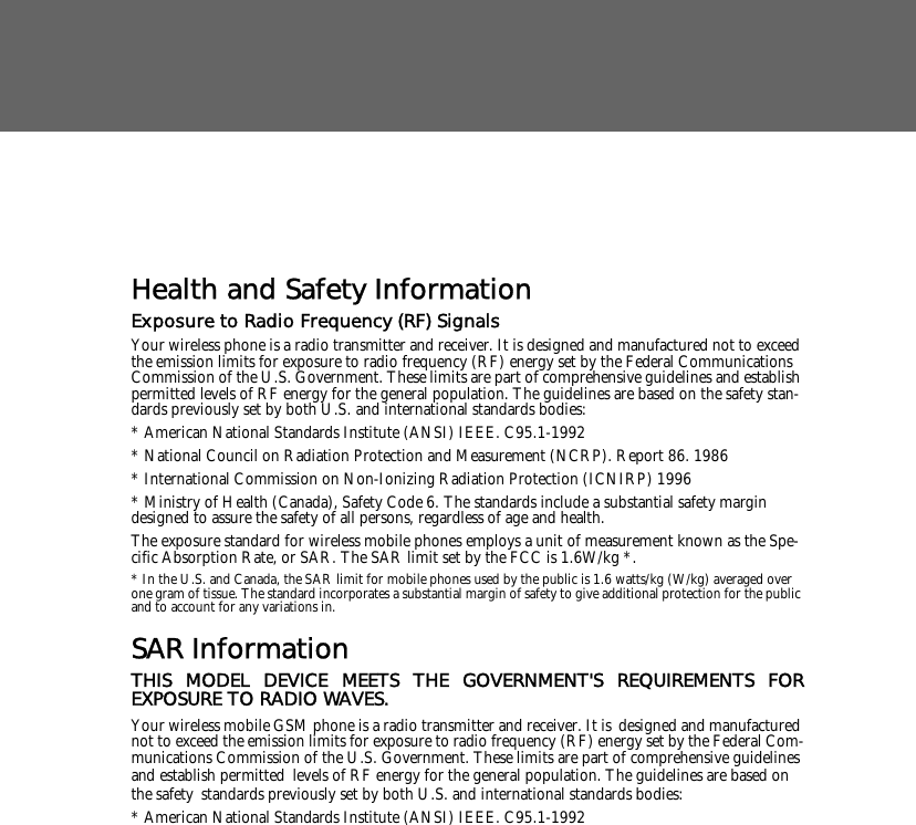  Health and Safety InformationExposure to Radio Frequency (RF) SignalsYour wireless phone is a radio transmitter and receiver. It is designed and manufactured not to exceed the emission limits for exposure to radio frequency (RF) energy set by the Federal Communications Commission of the U.S. Government. These limits are part of comprehensive guidelines and establish permitted levels of RF energy for the general population. The guidelines are based on the safety stan-dards previously set by both U.S. and international standards bodies: * American National Standards Institute (ANSI) IEEE. C95.1-1992* National Council on Radiation Protection and Measurement (NCRP). Report 86. 1986* International Commission on Non-Ionizing Radiation Protection (ICNIRP) 1996* Ministry of Health (Canada), Safety Code 6. The standards include a substantial safety margin designed to assure the safety of all persons, regardless of age and health.The exposure standard for wireless mobile phones employs a unit of measurement known as the Spe-cific Absorption Rate, or SAR. The SAR limit set by the FCC is 1.6W/kg *.* In the U.S. and Canada, the SAR limit for mobile phones used by the public is 1.6 watts/kg (W/kg) averaged over one gram of tissue. The standard incorporates a substantial margin of safety to give additional protection for the public and to account for any variations in.SAR InformationTHIS MODEL DEVICE MEETS THE GOVERNMENT'S REQUIREMENTS FOREXPOSURE TO RADIO WAVES.Your wireless mobile GSM phone is a radio transmitter and receiver. It is designed and manufactured not to exceed the emission limits for exposure to radio frequency (RF) energy set by the Federal Com-munications Commission of the U.S. Government. These limits are part of comprehensive guidelines and establish permitted levels of RF energy for the general population. The guidelines are based on the safety standards previously set by both U.S. and international standards bodies: * American National Standards Institute (ANSI) IEEE. C95.1-1992