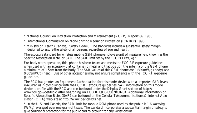 * National Council on Radiation Protection and Measurement (NCRP). Report 86. 1986* International Commission on Non-Ionizing Radiation Protection (ICNIRP) 1996* Ministry of Health (Canada), Safety Code 6. The standards include a substantial safety margin designed to assure the safety of all persons, regardless of age and health.The exposure standard for wireless mobile GSM phone employs a unit of measurement known as the Specific Absorption Rate, or SAR. The SAR limit set by the FCC is 1.6W/kg *.For body worn operation, this  phone has been tested and meets the FCC RF exposure guidelines when used with an accessory that contains no metal and that position the antenna of the GSM phone a minimum of 1.5cm from the body. The SAR values of this GSM phone are 0.639mW/g (body) and 0.603mW/g (head). Use of other accessories may not ensure compliance with the FCC RF exposure guidelines.The FCC has granted an Equipment Authorization for this model device with all reported SAR levels evaluated as in compliance with the FCC RF exposure guidelines. SAR information on this model device is on file with the FCC and can be found under the Display Grant section of http://www.fcc.gov/oet/fccid after searching on FCC ID QDJ-0307KON01. Additional information on Specific Absorption Rates (SAR) can be found on the Cellular Telecommunications &amp; Internet Asso-ciation (CTIA) web-site at http://www.devicefacts.net.* In the U.S. and Canada, the SAR limit for mobile GSM phone used by the public is 1.6 watts/kg (W/kg) averaged over one gram of tissue. The standard incorporates a substantial margin of safety to give additional protection for the public and to account for any variations in.