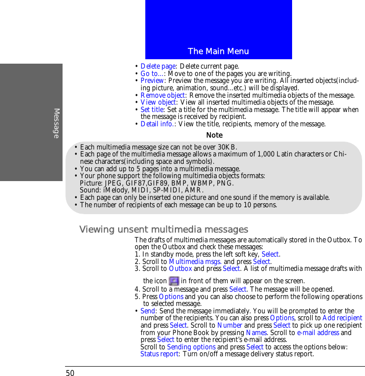 The Main MenuMessage50&bull; Delete page: Delete current page.&bull; Go to...: Move to one of the pages you are writing.&bull; Preview: Preview the message you are writing. All inserted objects(includ-ing picture, animation, sound...etc.) will be displayed.&bull; Remove object: Remove the inserted multimedia objects of the message.&bull; View object: View all inserted multimedia objects of the message.&bull; Set title: Set a title for the multimedia message. The title will appear when the message is received by recipient.&bull; Detail info.: View the title, recipients, memory of the message.Viewing unsent multimedia messagesThe drafts of multimedia messages are automatically stored in the Outbox. To open the Outbox and check these messages:1. In standby mode, press the left soft key, Select.2. Scroll to Multimedia msgs. and press Select.3. Scroll to Outbox and press Select. A list of multimedia message drafts with the icon in front of them will appear on the screen.4. Scroll to a message and press Select. The message will be opened.5. Press Options and you can also choose to perform the following operations to selected message.&bull; Send: Send the message immediately. You will be prompted to enter the number of the recipients. You can also press Options, scroll to Add recipient and press Select. Scroll to Number and press Select to pick up one recipient from your Phone Book by pressing Names. Scroll to e-mail address and press Select to enter the recipient&rsquo;s e-mail address.Scroll to Sending options and press Select to access the options below:Status report: Turn on/off a message delivery status report.&bull; Each multimedia message size can not be over 30KB.&bull; Each page of the multimedia message allows a maximum of 1,000 Latin characters or Chi-nese characters(including space and symbols).&bull; You can add up to 5 pages into a multimedia message.&bull; Your phone support the following multimedia objects formats:Picture: JPEG, GIF87,GIF89, BMP, WBMP, PNG.Sound: iMelody, MIDI, SP-MIDI, AMR.&bull; Each page can only be inserted one picture and one sound if the memory is available.&bull; The number of recipients of each message can be up to 10 persons.Note