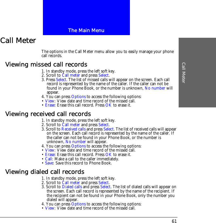 The Main MenuCall Meter61Call MeterThe options in the Call Meter menu allow you to easily manage your phone call records.Viewing missed call records1. In standby mode, press the left soft key.2. Scroll to Call meter and press Select.3. Press Select. The list of missed calls will appear on the screen. Each call record is represented by the name of the caller. If the caller can not be found in your Phone Book, or the number is unknown, No number will appear.4. You can press Options to access the following options:&bull; View: View date and time record of the missed call.&bull; Erase: Erase this call record. Press OK to erase it.Viewing received call records1. In standby mode, press the left soft key.2. Scroll to Call meter and press Select.3. Scroll to Received calls and press Select. The list of received calls will appear on the screen. Each call record is represented by the name of the caller. If the caller can not be found in your Phone Book, or the number is unknown, No number will appear.4. You can press Options to access the following options:&bull; View: View date and time record of the missed call.&bull; Erase: Erase this call record. Press OK to erase it.&bull; Call: Make a call to the caller immediately.&bull; Save: Save this record to Phone Book.Viewing dialed call records1. In standby mode, press the left soft key.2. Scroll to Call meter and press Select.3. Scroll to Dialed calls and press Select. The list of dialed calls will appear on the screen. Each call record is represented by the name of the recipient. If the recipient can not be found in your Phone Book, only the number you dialed will appear.4. You can press Options to access the following options:&bull; View: View date and time record of the missed call.