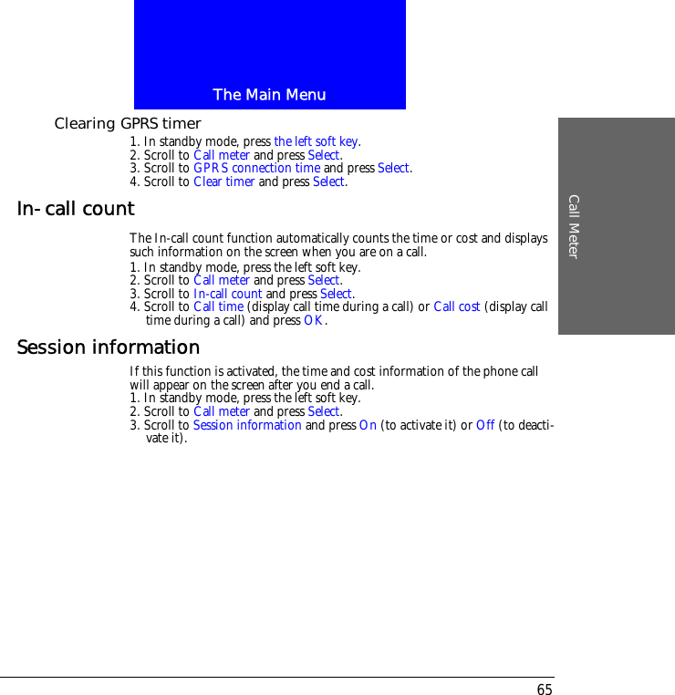 The Main MenuCall Meter65Clearing GPRS timer1. In standby mode, press the left soft key.2. Scroll to Call meter and press Select.3. Scroll to GPRS connection time and press Select.4. Scroll to Clear timer and press Select.In-call countThe In-call count function automatically counts the time or cost and displays such information on the screen when you are on a call.1. In standby mode, press the left soft key.2. Scroll to Call meter and press Select.3. Scroll to In-call count and press Select.4. Scroll to Call time (display call time during a call) or Call cost (display call time during a call) and press OK.Session informationIf this function is activated, the time and cost information of the phone call will appear on the screen after you end a call.1. In standby mode, press the left soft key.2. Scroll to Call meter and press Select.3. Scroll to Session information and press On (to activate it) or Off (to deacti-vate it).