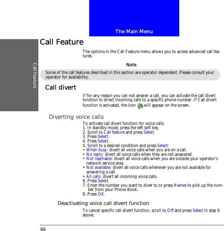 The Main MenuCall Feature66Call FeatureThe options in the Call Feature menu allows you to access advanced call fea-tures.Call divert If for any reason you can not answer a call, you can activate the call divert function to direct incoming calls to a specific phone number. If Call divert function is activated, the icon  will appear on the screen.Diverting voice callsTo activate call divert function for voice calls:1. In standby mode, press the left soft key.2. Scroll to Call feature and press Select.3. Press Select.4. Press Select.5. Scroll to a desired condition and press Select:&bull; When busy: divert all voice calls when you are on a call.&bull; No reply: divert all voice calls when they are not answered.&bull; Not reachable: divert all voice calls when you are outside your operator&rsquo;s network service area.&bull; Not available: divert all voice calls whenever you are not available for answering a call.&bull; All calls: divert all incoming voice calls.6. Press Select.7. Enter the number you want to diver to or press Names to pick up the num-ber from your Phone Book.8. Press OK.Deactivating voice call divert functionTo cancel specific call divert function, scroll to Off and press Select in step 6 above.Some of the call features described in this section are operator dependent. Please consult your operator for availability.Note