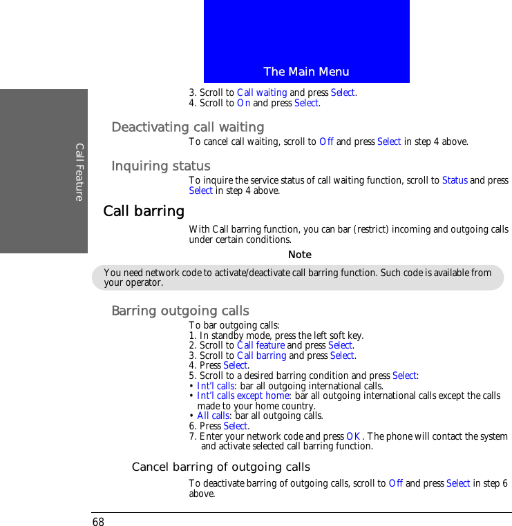 The Main MenuCall Feature683. Scroll to Call waiting and press Select.4. Scroll to On and press Select.Deactivating call waitingTo cancel call waiting, scroll to Off and press Select in step 4 above.Inquiring statusTo inquire the service status of call waiting function, scroll to Status and press Select in step 4 above.Call barring With Call barring function, you can bar (restrict) incoming and outgoing calls under certain conditions.Barring outgoing callsTo bar outgoing calls:1. In standby mode, press the left soft key.2. Scroll to Call feature and press Select.3. Scroll to Call barring and press Select.4. Press Select.5. Scroll to a desired barring condition and press Select:&bull; Int&rsquo;l calls: bar all outgoing international calls.&bull; Int&rsquo;l calls except home: bar all outgoing international calls except the calls made to your home country.&bull; All calls: bar all outgoing calls.6. Press Select.7. Enter your network code and press OK. The phone will contact the system and activate selected call barring function.Cancel barring of outgoing callsTo deactivate barring of outgoing calls, scroll to Off and press Select in step 6 above.You need network code to activate/deactivate call barring function. Such code is available from your operator.Note