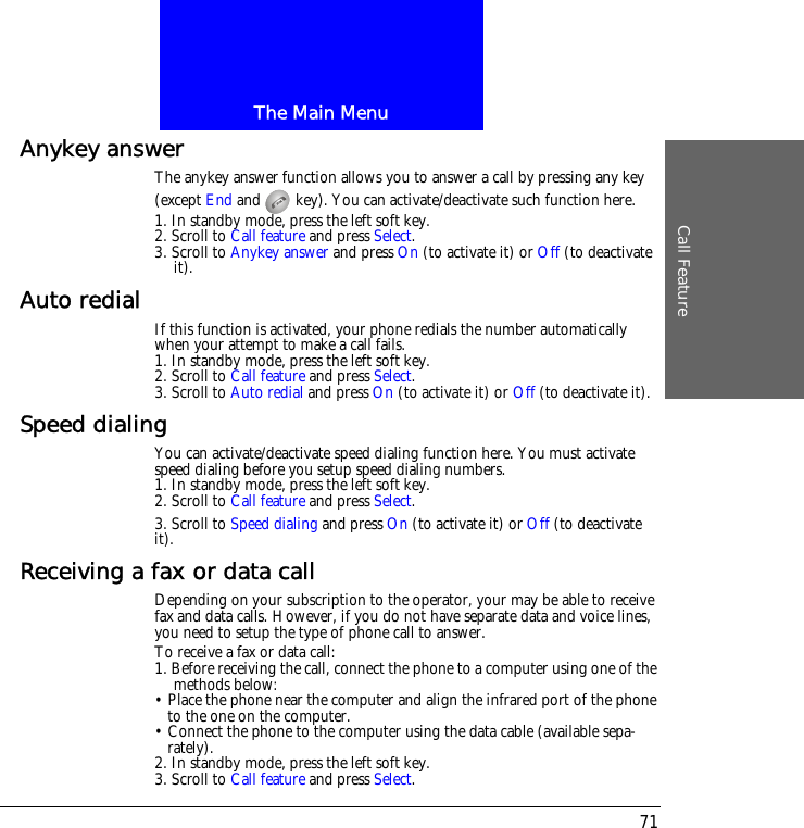 The Main MenuCall Feature71Anykey answerThe anykey answer function allows you to answer a call by pressing any key (except End and   key). You can activate/deactivate such function here.1. In standby mode, press the left soft key.2. Scroll to Call feature and press Select.3. Scroll to Anykey answer and press On (to activate it) or Off (to deactivate it).Auto redial If this function is activated, your phone redials the number automatically when your attempt to make a call fails.1. In standby mode, press the left soft key.2. Scroll to Call feature and press Select.3. Scroll to Auto redial and press On (to activate it) or Off (to deactivate it).Speed dialingYou can activate/deactivate speed dialing function here. You must activate speed dialing before you setup speed dialing numbers.1. In standby mode, press the left soft key.2. Scroll to Call feature and press Select.3. Scroll to Speed dialing and press On (to activate it) or Off (to deactivate it).Receiving a fax or data callDepending on your subscription to the operator, your may be able to receive fax and data calls. However, if you do not have separate data and voice lines, you need to setup the type of phone call to answer.To receive a fax or data call:1. Before receiving the call, connect the phone to a computer using one of the methods below:&bull; Place the phone near the computer and align the infrared port of the phone to the one on the computer.&bull; Connect the phone to the computer using the data cable (available sepa-rately).2. In standby mode, press the left soft key.3. Scroll to Call feature and press Select.