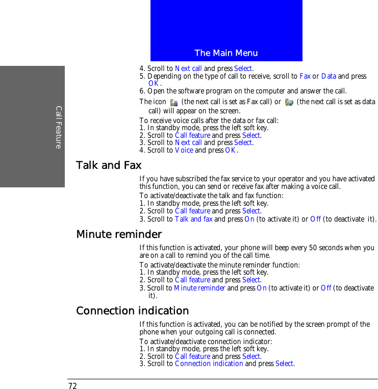 The Main MenuCall Feature724. Scroll to Next call and press Select.5. Depending on the type of call to receive, scroll to Fax or Data and press OK.6. Open the software program on the computer and answer the call.The icon   (the next call is set as Fax call) or   (the next call is set as data call) will appear on the screen.To receive voice calls after the data or fax call:1. In standby mode, press the left soft key.2. Scroll to Call feature and press Select.3. Scroll to Next call and press Select.4. Scroll to Voice and press OK.Talk and FaxIf you have subscribed the fax service to your operator and you have activated this function, you can send or receive fax after making a voice call.To activate/deactivate the talk and fax function:1. In standby mode, press the left soft key.2. Scroll to Call feature and press Select.3. Scroll to Talk and fax and press On (to activate it) or Off (to deactivate it).Minute reminderIf this function is activated, your phone will beep every 50 seconds when you are on a call to remind you of the call time.To activate/deactivate the minute reminder function:1. In standby mode, press the left soft key.2. Scroll to Call feature and press Select.3. Scroll to Minute reminder and press On (to activate it) or Off (to deactivate it).Connection indicationIf this function is activated, you can be notified by the screen prompt of the phone when your outgoing call is connected.To activate/deactivate connection indicator:1. In standby mode, press the left soft key.2. Scroll to Call feature and press Select.3. Scroll to Connection indication and press Select.