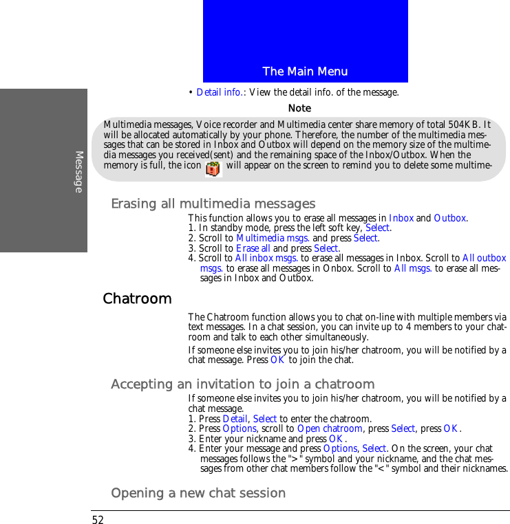 The Main MenuMessage52&bull; Detail info.: View the detail info. of the message.Erasing all multimedia messagesThis function allows you to erase all messages in Inbox and Outbox.1. In standby mode, press the left soft key, Select.2. Scroll to Multimedia msgs. and press Select.3. Scroll to Erase all and press Select.4. Scroll to All inbox msgs. to erase all messages in Inbox. Scroll to All outbox msgs. to erase all messages in Onbox. Scroll to All msgs. to erase all mes-sages in Inbox and Outbox.Chatroom The Chatroom function allows you to chat on-line with multiple members via text messages. In a chat session, you can invite up to 4 members to your chat-room and talk to each other simultaneously.If someone else invites you to join his/her chatroom, you will be notified by a chat message. Press OK to join the chat.Accepting an invitation to join a chatroomIf someone else invites you to join his/her chatroom, you will be notified by a chat message.1. Press Detail, Select to enter the chatroom.2. Press Options, scroll to Open chatroom, press Select, press OK.3. Enter your nickname and press OK.4. Enter your message and press Options, Select. On the screen, your chat messages follows the ">" symbol and your nickname, and the chat mes-sages from other chat members follow the "<" symbol and their nicknames.Opening a new chat sessionMultimedia messages, Voice recorder and Multimedia center share memory of total 504KB. It will be allocated automatically by your phone. Therefore, the number of the multimedia mes-sages that can be stored in Inbox and Outbox will depend on the memory size of the multime-dia messages you received(sent) and the remaining space of the Inbox/Outbox. When the memory is full, the icon   will appear on the screen to remind you to delete some multime-Note