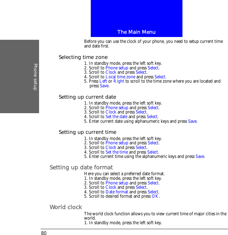 The Main MenuPhone setup80Before you can use the clock of your phone, you need to setup current time and date first.Selecting time zone1. In standby mode, press the left soft key.2. Scroll to Phone setup and press Select.3. Scroll to Clock and press Select.4. Scroll to Local time zone and press Select.5. Press Left or Right to scroll to the time zone where you are located and press Save.Setting up current date1. In standby mode, press the left soft key.2. Scroll to Phone setup and press Select.3. Scroll to Clock and press Select.4. Scroll to Set the date and press Select.5. Enter current date using alphanumeric keys and press Save.Setting up current time1. In standby mode, press the left soft key.2. Scroll to Phone setup and press Select.3. Scroll to Clock and press Select.4. Scroll to Set the time and press Select.5. Enter current time using the alphanumeric keys and press Save.Setting up date formatHere you can select a preferred date format.1. In standby mode, press the left soft key.2. Scroll to Phone setup and press Select.3. Scroll to Clock and press Select.4. Scroll to Date format and press Select.5. Scroll to desired format and press OK.World clock The world clock function allows you to view current time of major cities in the world.1. In standby mode, press the left soft key.
