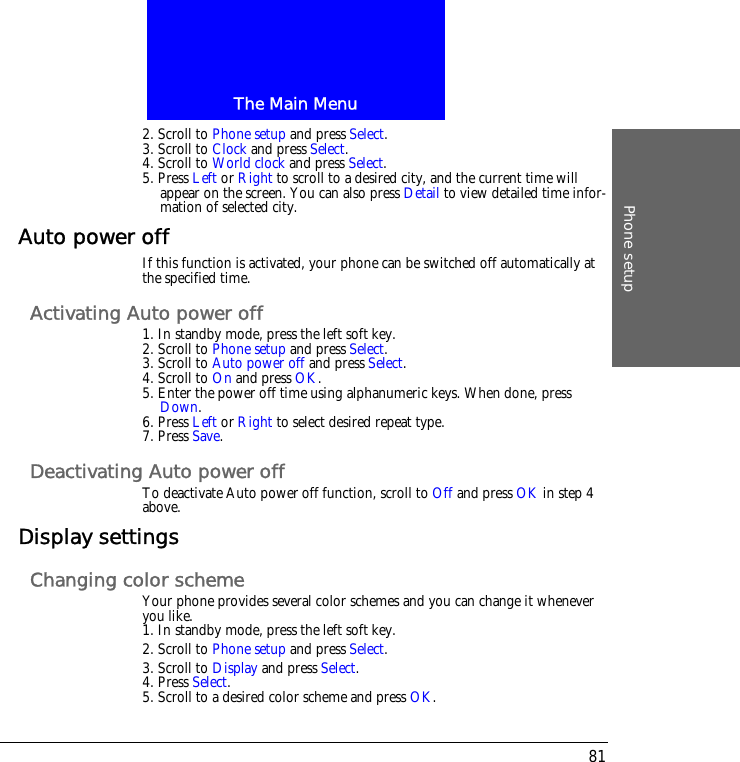 The Main MenuPhone setup812. Scroll to Phone setup and press Select.3. Scroll to Clock and press Select.4. Scroll to World clock and press Select.5. Press Left or Right to scroll to a desired city, and the current time will appear on the screen. You can also press Detail to view detailed time infor-mation of selected city.Auto power offIf this function is activated, your phone can be switched off automatically at the specified time.Activating Auto power off1. In standby mode, press the left soft key.2. Scroll to Phone setup and press Select.3. Scroll to Auto power off and press Select.4. Scroll to On and press OK.5. Enter the power off time using alphanumeric keys. When done, press Down.6. Press Left or Right to select desired repeat type.7. Press Save.Deactivating Auto power offTo deactivate Auto power off function, scroll to Off and press OK in step 4 above.Display settingsChanging color schemeYour phone provides several color schemes and you can change it whenever you like.1. In standby mode, press the left soft key.2. Scroll to Phone setup and press Select.3. Scroll to Display and press Select.4. Press Select.5. Scroll to a desired color scheme and press OK.