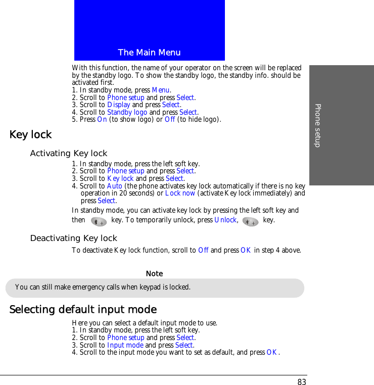 The Main MenuPhone setup83With this function, the name of your operator on the screen will be replaced by the standby logo. To show the standby logo, the standby info. should be activated first. 1. In standby mode, press Menu.2. Scroll to Phone setup and press Select.3. Scroll to Display and press Select.4. Scroll to Standby logo and press Select.5. Press On (to show logo) or Off (to hide logo).Key lockActivating Key lock1. In standby mode, press the left soft key.2. Scroll to Phone setup and press Select.3. Scroll to Key lock and press Select.4. Scroll to Auto (the phone activates key lock automatically if there is no key operation in 20 seconds) or Lock now (activate Key lock immediately) and press Select.In standby mode, you can activate key lock by pressing the left soft key and then  key. To temporarily unlock, press Unlock,  key.Deactivating Key lockTo deactivate Key lock function, scroll to Off and press OK in step 4 above.Selecting default input modeHere you can select a default input mode to use.1. In standby mode, press the left soft key.2. Scroll to Phone setup and press Select.3. Scroll to Input mode and press Select.4. Scroll to the input mode you want to set as default, and press OK.You can still make emergency calls when keypad is locked.Note