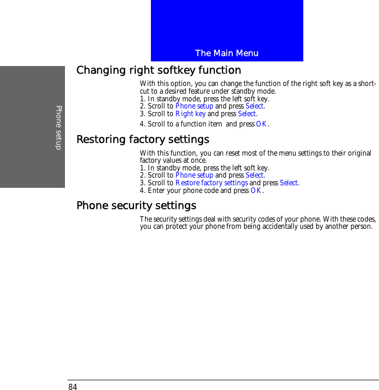 The Main MenuPhone setup84Changing right softkey functionWith this option, you can change the function of the right soft key as a short-cut to a desired feature under standby mode.1. In standby mode, press the left soft key.2. Scroll to Phone setup and press Select.3. Scroll to Right key and press Select.4. Scroll to a function item and press OK.Restoring factory settingsWith this function, you can reset most of the menu settings to their original factory values at once.1. In standby mode, press the left soft key.2. Scroll to Phone setup and press Select.3. Scroll to Restore factory settings and press Select.4. Enter your phone code and press OK.Phone security settingsThe security settings deal with security codes of your phone. With these codes, you can protect your phone from being accidentally used by another person.