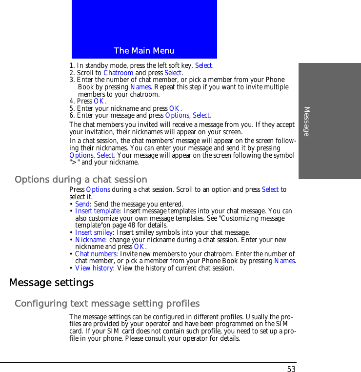 The Main MenuMessage531. In standby mode, press the left soft key, Select.2. Scroll to Chatroom and press Select.3. Enter the number of chat member, or pick a member from your Phone Book by pressing Names. Repeat this step if you want to invite multiple members to your chatroom.4. Press OK. 5. Enter your nickname and press OK.6. Enter your message and press Options, Select.The chat members you invited will receive a message from you. If they accept your invitation, their nicknames will appear on your screen. In a chat session, the chat members&rsquo; message will appear on the screen follow-ing their nicknames. You can enter your message and send it by pressing Options, Select. Your message will appear on the screen following the symbol ">" and your nickname.Options during a chat sessionPress Options during a chat session. Scroll to an option and press Select to select it.&bull; Send: Send the message you entered.&bull; Insert template: Insert message templates into your chat message. You can also customize your own message templates. See "Customizing message template"on page 48 for details.&bull; Insert smiley: Insert smiley symbols into your chat message.&bull; Nickname: change your nickname during a chat session. Enter your new nickname and press OK.&bull; Chat numbers: Invite new members to your chatroom. Enter the number of chat member, or pick a member from your Phone Book by pressing Names.&bull; View history: View the history of current chat session.Message settingsConfiguring text message setting profilesThe message settings can be configured in different profiles. Usually the pro-files are provided by your operator and have been programmed on the SIM card. If your SIM card does not contain such profile, you need to set up a pro-file in your phone. Please consult your operator for details.