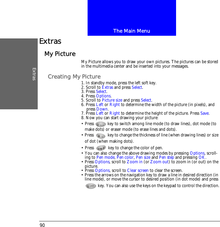 The Main MenuExtras90ExtrasMy Picture My Picture allows you to draw your own pictures. The pictures can be stored in the multimedia center and be inserted into your messages. Creating My Picture1. In standby mode, press the left soft key.2. Scroll to Extras and press Select.3. Press Select.4. Press Options.5. Scroll to Picture size and press Select.6. Press Left or Right to determine the width of the picture (in pixels), and press Down.7. Press Left or Right to determine the height of the picture. Press Save.8. Now you can start drawing your picture:&bull; Press   key to switch among line mode (to draw lines), dot mode (to make dots) or eraser mode (to erase lines and dots). &bull; Press   key to change the thickness of line (when drawing lines) or size of dot (when making dots).&bull; Press   key to change the color of pen. &bull; You can also change the above drawing modes by pressing Options, scroll-ing to Pen mode, Pen color, Pen size and Pen step and pressing OK.&bull; Press Options, scroll to Zoom in (or Zoom out) to zoom in (or out) on the picture.&bull; Press Options, scroll to Clear screen to clear the screen.&bull; Press the arrows on the navigation key to draw a line in desired direction (in line mode), or move the cursor to desired position (in dot mode) and press  key. You can also use the keys on the keypad to control the direction.