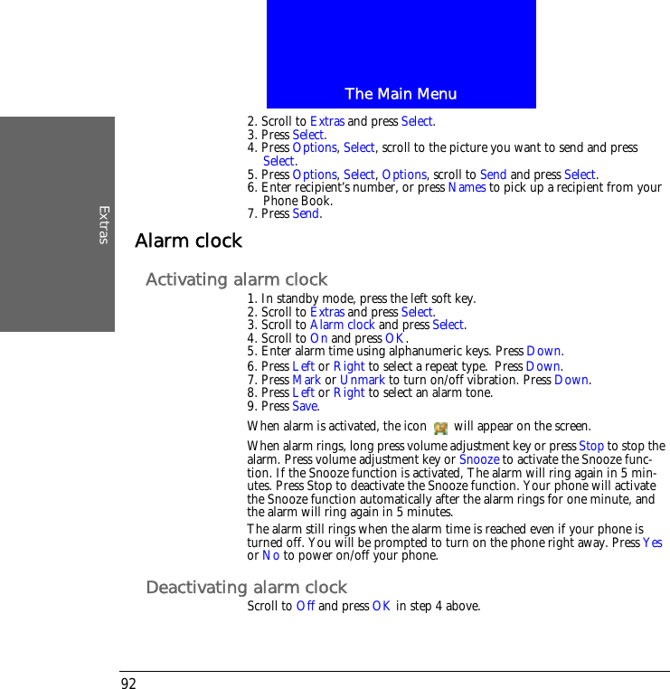 The Main MenuExtras922. Scroll to Extras and press Select.3. Press Select.4. Press Options, Select, scroll to the picture you want to send and press Select.5. Press Options, Select, Options, scroll to Send and press Select.6. Enter recipient&rsquo;s number, or press Names to pick up a recipient from your Phone Book.7. Press Send.Alarm clockActivating alarm clock1. In standby mode, press the left soft key.2. Scroll to Extras and press Select.3. Scroll to Alarm clock and press Select.4. Scroll to On and press OK.5. Enter alarm time using alphanumeric keys. Press Down.6. Press Left or Right to select a repeat type. Press Down.7. Press Mark or Unmark to turn on/off vibration. Press Down.8. Press Left or Right to select an alarm tone.9. Press Save.When alarm is activated, the icon   will appear on the screen.When alarm rings, long press volume adjustment key or press Stop to stop the alarm. Press volume adjustment key or Snooze to activate the Snooze func-tion. If the Snooze function is activated, The alarm will ring again in 5 min-utes. Press Stop to deactivate the Snooze function. Your phone will activate the Snooze function automatically after the alarm rings for one minute, and the alarm will ring again in 5 minutes.The alarm still rings when the alarm time is reached even if your phone is turned off. You will be prompted to turn on the phone right away. Press Yes or No to power on/off your phone.Deactivating alarm clockScroll to Off and press OK in step 4 above.
