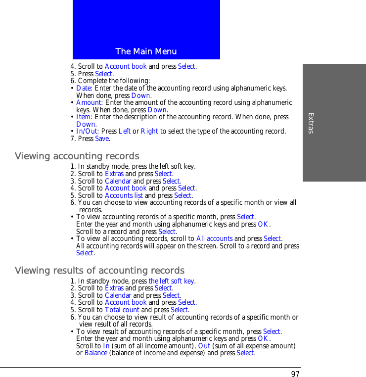 The Main MenuExtras974. Scroll to Account book and press Select.5. Press Select.6. Complete the following:&bull; Date: Enter the date of the accounting record using alphanumeric keys. When done, press Down.&bull; Amount: Enter the amount of the accounting record using alphanumeric keys. When done, press Down.&bull; Item: Enter the description of the accounting record. When done, press Down.&bull; In/Out: Press Left or Right to select the type of the accounting record.7. Press Save.Viewing accounting records1. In standby mode, press the left soft key.2. Scroll to Extras and press Select.3. Scroll to Calendar and press Select.4. Scroll to Account book and press Select.5. Scroll to Accounts list and press Select.6. You can choose to view accounting records of a specific month or view all records.&bull; To view accounting records of a specific month, press Select.Enter the year and month using alphanumeric keys and press OK.Scroll to a record and press Select.&bull; To view all accounting records, scroll to All accounts and press Select.All accounting records will appear on the screen. Scroll to a record and press Select.Viewing results of accounting records1. In standby mode, press the left soft key.2. Scroll to Extras and press Select.3. Scroll to Calendar and press Select.4. Scroll to Account book and press Select.5. Scroll to Total count and press Select.6. You can choose to view result of accounting records of a specific month or view result of all records.&bull; To view result of accounting records of a specific month, press Select.Enter the year and month using alphanumeric keys and press OK.Scroll to In (sum of all income amount), Out (sum of all expense amount) or Balance (balance of income and expense) and press Select.