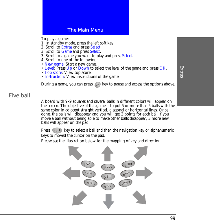 The Main MenuExtras99To play a game:1. In standby mode, press the left soft key.2. Scroll to Extras and press Select.3. Scroll to Game and press Select.3. Scroll to a game you want to play and press Select.4. Scroll to one of the following:&bull; New game: Start a new game.&bull; Level: Press Up or Down to select the level of the game and press OK.&bull; Top score: View top score.&bull; Instruction: View instructions of the game.During a game, you can press   key to pause and access the options above.Five ball A board with 9x9 squares and several balls in different colors will appear on the screen. The objective of this game is to put 5 or more than 5 balls with the same color in adjacent straight vertical, diagonal or horizontal lines. Once done, the balls will disappear and you will get 2 points for each ball.If you move a ball without being able to make other balls disappear, 3 more new balls will appear on the pad.Press   key to select a ball and then the navigation key or alphanumeric keys to moved the cursor on the pad.Please see the illustration below for the mapping of key and direction.