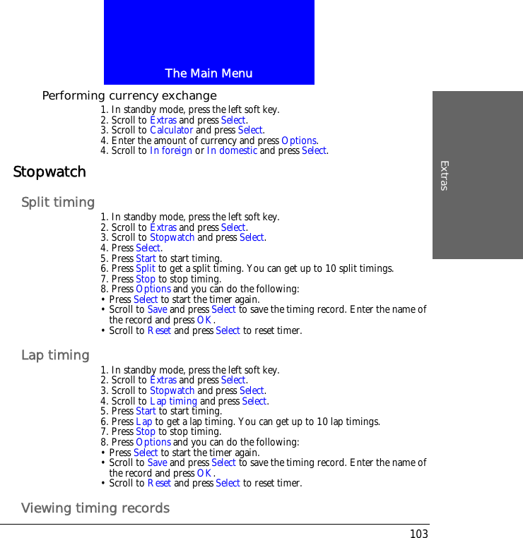The Main MenuExtras103Performing currency exchange1. In standby mode, press the left soft key.2. Scroll to Extras and press Select.3. Scroll to Calculator and press Select.4. Enter the amount of currency and press Options.4. Scroll to In foreign or In domestic and press Select.StopwatchSplit timing 1. In standby mode, press the left soft key.2. Scroll to Extras and press Select.3. Scroll to Stopwatch and press Select.4. Press Select.5. Press Start to start timing.6. Press Split to get a split timing. You can get up to 10 split timings.7. Press Stop to stop timing.8. Press Options and you can do the following:&bull; Press Select to start the timer again.&bull; Scroll to Save and press Select to save the timing record. Enter the name of the record and press OK. &bull; Scroll to Reset and press Select to reset timer.Lap timing 1. In standby mode, press the left soft key.2. Scroll to Extras and press Select.3. Scroll to Stopwatch and press Select.4. Scroll to Lap timing and press Select.5. Press Start to start timing.6. Press Lap to get a lap timing. You can get up to 10 lap timings.7. Press Stop to stop timing.8. Press Options and you can do the following:&bull; Press Select to start the timer again.&bull; Scroll to Save and press Select to save the timing record. Enter the name of the record and press OK. &bull; Scroll to Reset and press Select to reset timer.Viewing timing records