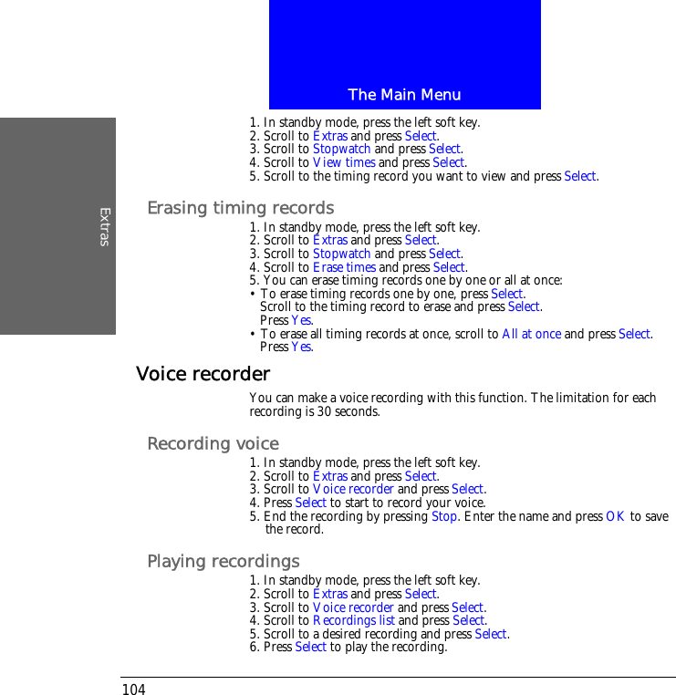 The Main MenuExtras1041. In standby mode, press the left soft key.2. Scroll to Extras and press Select.3. Scroll to Stopwatch and press Select.4. Scroll to View times and press Select.5. Scroll to the timing record you want to view and press Select.Erasing timing records1. In standby mode, press the left soft key.2. Scroll to Extras and press Select.3. Scroll to Stopwatch and press Select.4. Scroll to Erase times and press Select.5. You can erase timing records one by one or all at once:&bull; To erase timing records one by one, press Select.Scroll to the timing record to erase and press Select.Press Yes.&bull; To erase all timing records at once, scroll to All at once and press Select.Press Yes.Voice recorderYou can make a voice recording with this function. The limitation for each recording is 30 seconds.Recording voice1. In standby mode, press the left soft key.2. Scroll to Extras and press Select.3. Scroll to Voice recorder and press Select.4. Press Select to start to record your voice.5. End the recording by pressing Stop. Enter the name and press OK to save the record.Playing recordings 1. In standby mode, press the left soft key.2. Scroll to Extras and press Select.3. Scroll to Voice recorder and press Select.4. Scroll to Recordings list and press Select.5. Scroll to a desired recording and press Select.6. Press Select to play the recording.