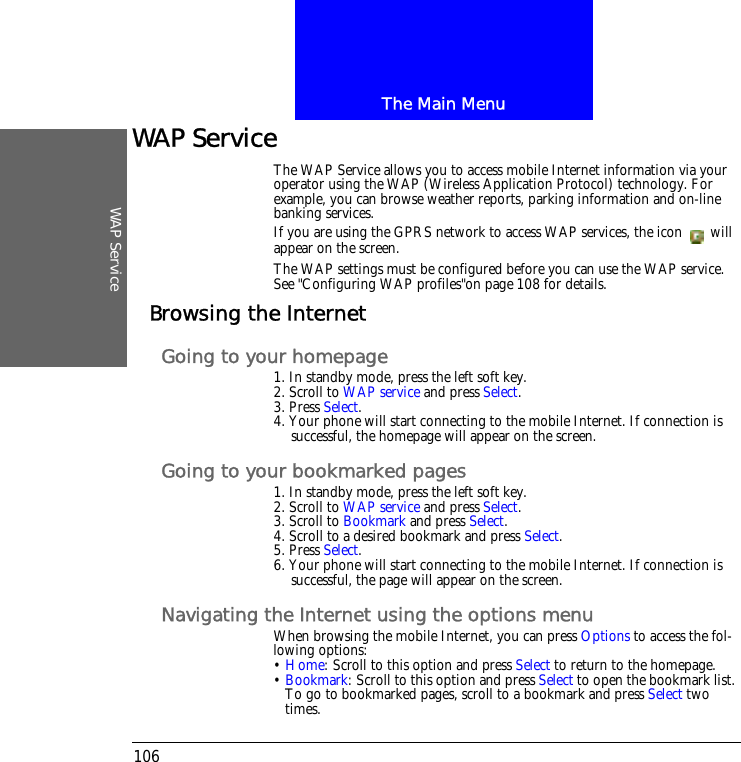 The Main MenuWAP Service106WAP ServiceThe WAP Service allows you to access mobile Internet information via your operator using the WAP (Wireless Application Protocol) technology. For example, you can browse weather reports, parking information and on-line banking services.If you are using the GPRS network to access WAP services, the icon   will appear on the screen.The WAP settings must be configured before you can use the WAP service. See "Configuring WAP profiles"on page 108 for details.Browsing the InternetGoing to your homepage1. In standby mode, press the left soft key.2. Scroll to WAP service and press Select.3. Press Select.4. Your phone will start connecting to the mobile Internet. If connection is successful, the homepage will appear on the screen.Going to your bookmarked pages1. In standby mode, press the left soft key.2. Scroll to WAP service and press Select.3. Scroll to Bookmark and press Select.4. Scroll to a desired bookmark and press Select.5. Press Select.6. Your phone will start connecting to the mobile Internet. If connection is successful, the page will appear on the screen.Navigating the Internet using the options menuWhen browsing the mobile Internet, you can press Options to access the fol-lowing options:&bull; Home: Scroll to this option and press Select to return to the homepage.&bull; Bookmark: Scroll to this option and press Select to open the bookmark list. To go to bookmarked pages, scroll to a bookmark and press Select two times.