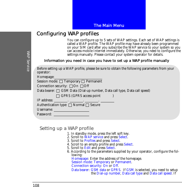 The Main MenuWAP Service108Configuring WAP profilesYou can configure up to 5 sets of WAP settings. Each set of WAP settings is called a WAP profile. The WAP profile may have already been programmed on your SIM card after you subscribe the WAP service to your system so you can access mobile Internet immediately. Otherwise, you need to configure the settings manually. Please contact your system operator for details.Setting up a WAP profile1. In standby mode, press the left soft key.2. Scroll to WAP service and press Select.3. Scroll to Profiles and press Select.4. Scroll to an empty profile and press Select.5. Scroll to Edit and press Select.6. According to the parameters supplied by your operator, configure the fol-lowing:Homepage: Enter the address of the homepage.Session mode: Temporary or Permanent.Connection security: On or Off.Data bearer: GSM data or GPRS. If GSM is selected, you need to setup the Dial-up number, Data call type and Data call speed. If Before setting up a WAP profile, please be sure to obtain the following parameters from your operator:Homepage: Session mode:      Temporary      PermanentConnection security:      On      OffData bearer:      GSM Data (Dial-up number, Data call type, Data call speed)                            GPRS (GPRS access point           )IP address:               .               .               .Authentication type:      Normal      SecureUsername:Password:Information you need in case you have to set up a WAP profile manually