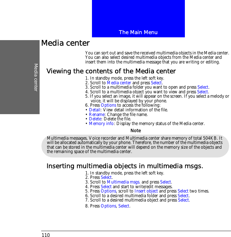 The Main MenuMedia center110Media centerYou can sort out and save the received multimedia objects in the Media center. You can also select desired multimedia objects from the Media center and insert them into the multimedia message that you are writing or editing.Viewing the contents of the Media center1. In standby mode, press the left soft key.2. Scroll to Media center and press Select.3. Scroll to a multimedia folder you want to open and press Select.4. Scroll to a multimedia object you want to view and press Select.5. If you select an image, it will appear on the screen. If you select a melody or voice, it will be displayed by your phone.6. Press Options to access the following:&bull; Detail: View detail information of the file. &bull; Rename: Change the file name.&bull; Delete: Delete the file.&bull; Memory info: Display the memory status of the Media center.Inserting multimedia objects in multimedia msgs.1. In standby mode, press the left soft key.2. Press Select.3. Scroll to Multimedia msgs. and press Select.4. Press Select and start to write/edit messages.5. Press Options, scroll to Insert object and press Select two times.6. Scroll to a desired multimedia folder and press Select.7. Scroll to a desired multimedia object and press Select.8. Press Options, Select.Multimedia messages, Voice recorder and Multimedia center share memory of total 504KB. It will be allocated automatically by your phone. Therefore, the number of the multimedia objects that can be stored in the multimedia center will depend on the memory size of the objects and the remaining space of the multimedia center. Note