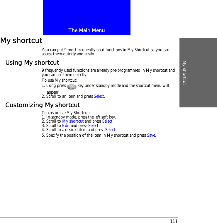 The Main MenuMy shortcut111My shortcutYou can put 9 most frequently used functions in My Shortcut so you can access them quickly and easily.Using My shortcut9 frequently used functions are already pre-programmed in My shortcut and you can use them directly. To use My shortcut:1. Long press key under standby mode and the shortcut menu will appear. 2. Scroll to an item and press Select.Customizing My shortcutTo customize My Shortcut:1. In standby mode, press the left soft key.2. Scroll to My shortcut and press Select.3. Scroll to Edit and press Select.4. Scroll to a desired item and press Select.5. Specify the position of the item in My shortcut and press Save.