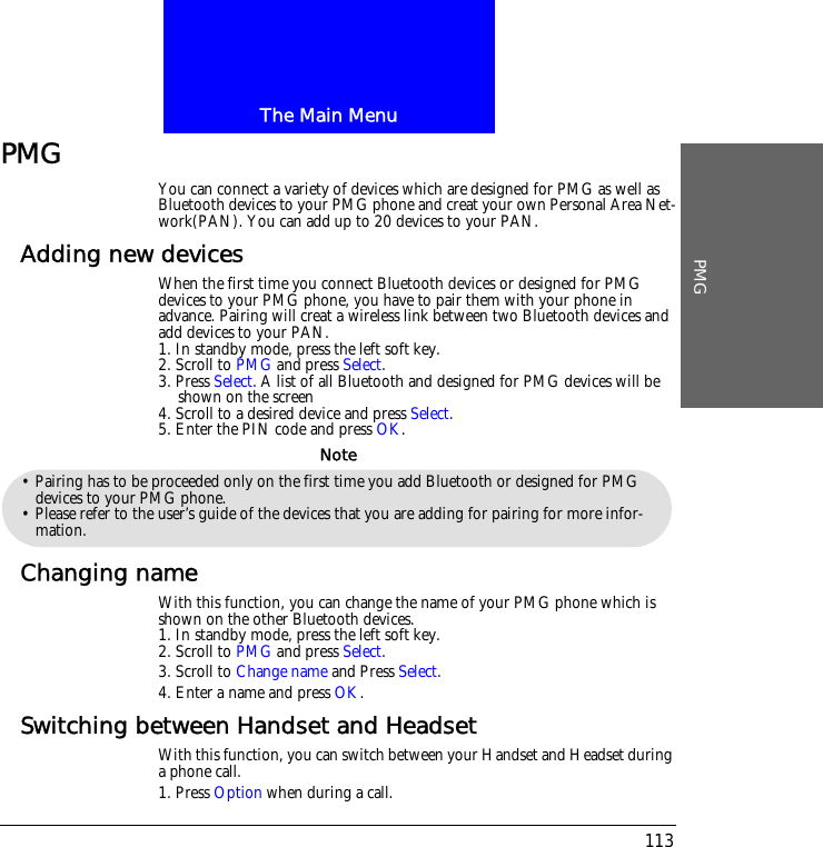 The Main MenuPMG113PMG You can connect a variety of devices which are designed for PMG as well as Bluetooth devices to your PMG phone and creat your own Personal Area Net-work(PAN). You can add up to 20 devices to your PAN.Adding new devicesWhen the first time you connect Bluetooth devices or designed for PMG devices to your PMG phone, you have to pair them with your phone in advance. Pairing will creat a wireless link between two Bluetooth devices and add devices to your PAN. 1. In standby mode, press the left soft key.2. Scroll to PMG and press Select.3. Press Select. A list of all Bluetooth and designed for PMG devices will be shown on the screen4. Scroll to a desired device and press Select.5. Enter the PIN code and press OK.Changing nameWith this function, you can change the name of your PMG phone which is shown on the other Bluetooth devices.1. In standby mode, press the left soft key.2. Scroll to PMG and press Select.3. Scroll to Change name and Press Select.4. Enter a name and press OK.Switching between Handset and HeadsetWith this function, you can switch between your Handset and Headset during a phone call.1. Press Option when during a call.&bull; Pairing has to be proceeded only on the first time you add Bluetooth or designed for PMG devices to your PMG phone.&bull; Please refer to the user&rsquo;s guide of the devices that you are adding for pairing for more infor-mation.Note