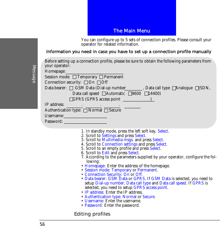 The Main MenuMessage56You can configure up to 5 sets of connection profiles. Please consult your operator for related information.1. In standby mode, press the left soft key, Select.2. Scroll to Settings and press Select.3. Scroll to Multimedia msgs. and press Select.4. Scroll to Connection settings and press Select.5. Scroll to an empty profile and press Select.6. Scroll to Edit and press Select.7. According to the parameters supplied by your operator, configure the fol-lowing:&bull; Homepage: Enter the address of the homepage.&bull; Session mode: Temporary or Permanent.&bull; Connection Security: On or Off.&bull; Data bearer: GSM Data or GPRS. If GSM Data is selected, you need to setup Dial-up number, Data call type and Data call speed. If GPRS is selected, you need to setup GPRS access point.&bull; IP address: Enter the IP address. &bull; Authentication type: Normal or Secure.&bull; Username: Enter the username.&bull; Password: Enter the password.Editing profilesBefore setting up a connection profile, please be sure to obtain the following parameters from your operator:Homepage: Session mode:      Temporary      PermanentConnection security:      On      OffData bearer:       GSM Data (Dial-up number               , Data call type     Analogue     ISDN,                        Data call speed      Automatic      9600      14400)                        GPRS (GPRS access point                          )IP address:               .               .               .Authentication type:      Normal      SecureUsername:Password:Information you need in case you have to set up a connection profile manually