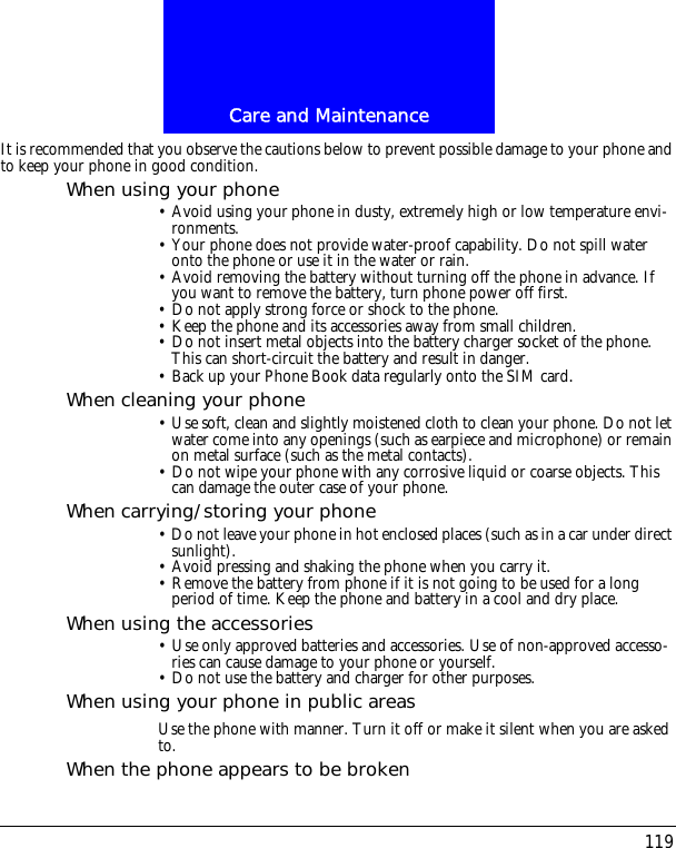 119Care and MaintenanceIt is recommended that you observe the cautions below to prevent possible damage to your phone and to keep your phone in good condition.When using your phone&bull; Avoid using your phone in dusty, extremely high or low temperature envi-ronments.&bull; Your phone does not provide water-proof capability. Do not spill water onto the phone or use it in the water or rain.&bull; Avoid removing the battery without turning off the phone in advance. If you want to remove the battery, turn phone power off first.&bull; Do not apply strong force or shock to the phone.&bull; Keep the phone and its accessories away from small children.&bull; Do not insert metal objects into the battery charger socket of the phone. This can short-circuit the battery and result in danger.&bull; Back up your Phone Book data regularly onto the SIM card.When cleaning your phone&bull; Use soft, clean and slightly moistened cloth to clean your phone. Do not let water come into any openings (such as earpiece and microphone) or remain on metal surface (such as the metal contacts).&bull; Do not wipe your phone with any corrosive liquid or coarse objects. This can damage the outer case of your phone.When carrying/storing your phone&bull; Do not leave your phone in hot enclosed places (such as in a car under direct sunlight).&bull; Avoid pressing and shaking the phone when you carry it.&bull; Remove the battery from phone if it is not going to be used for a long period of time. Keep the phone and battery in a cool and dry place.When using the accessories&bull; Use only approved batteries and accessories. Use of non-approved accesso-ries can cause damage to your phone or yourself.&bull; Do not use the battery and charger for other purposes.When using your phone in public areasUse the phone with manner. Turn it off or make it silent when you are asked to.When the phone appears to be broken