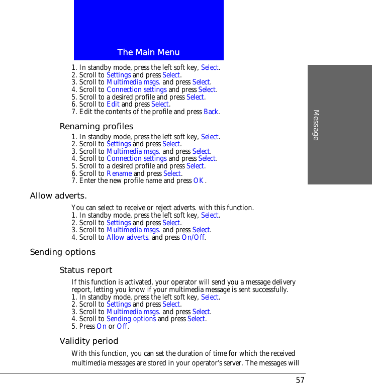 The Main MenuMessage571. In standby mode, press the left soft key, Select.2. Scroll to Settings and press Select.3. Scroll to Multimedia msgs. and press Select.4. Scroll to Connection settings and press Select.5. Scroll to a desired profile and press Select.6. Scroll to Edit and press Select.7. Edit the contents of the profile and press Back.Renaming profiles1. In standby mode, press the left soft key, Select.2. Scroll to Settings and press Select.3. Scroll to Multimedia msgs. and press Select.4. Scroll to Connection settings and press Select.5. Scroll to a desired profile and press Select.6. Scroll to Rename and press Select.7. Enter the new profile name and press OK.Allow adverts.You can select to receive or reject adverts. with this function.1. In standby mode, press the left soft key, Select.2. Scroll to Settings and press Select.3. Scroll to Multimedia msgs. and press Select.4. Scroll to Allow adverts. and press On/Off.Sending optionsStatus reportIf this function is activated, your operator will send you a message delivery report, letting you know if your multimedia message is sent successfully.1. In standby mode, press the left soft key, Select.2. Scroll to Settings and press Select.3. Scroll to Multimedia msgs. and press Select.4. Scroll to Sending options and press Select.5. Press On or Off.Validity periodWith this function, you can set the duration of time for which the receivedmultimedia messages are stored in your operator&rsquo;s server. The messages will