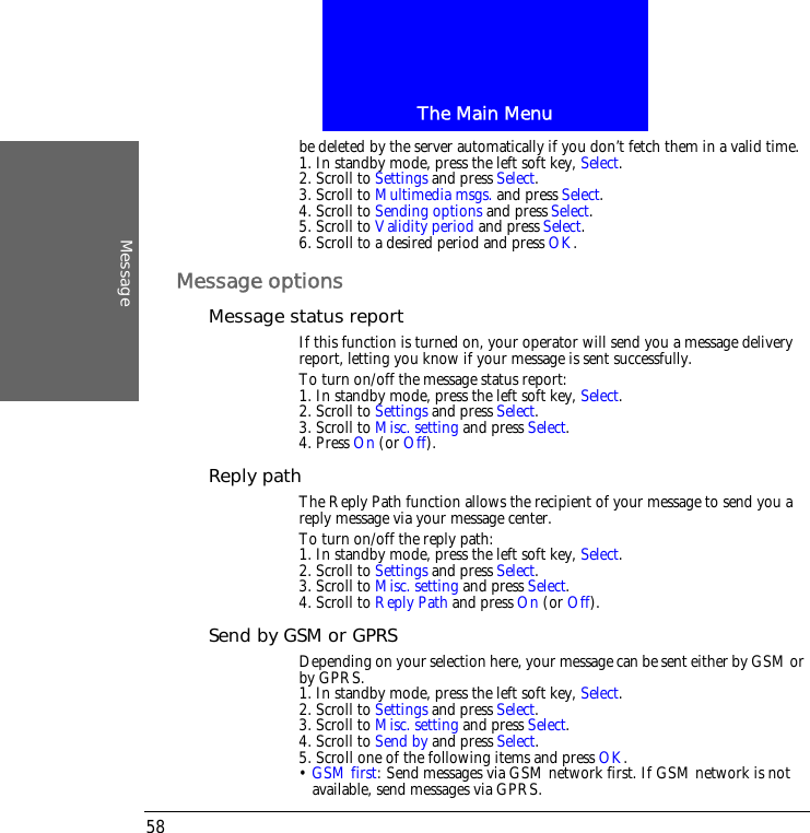 The Main MenuMessage58be deleted by the server automatically if you don&rsquo;t fetch them in a valid time.1. In standby mode, press the left soft key, Select.2. Scroll to Settings and press Select.3. Scroll to Multimedia msgs. and press Select.4. Scroll to Sending options and press Select.5. Scroll to Validity period and press Select.6. Scroll to a desired period and press OK.Message optionsMessage status reportIf this function is turned on, your operator will send you a message delivery report, letting you know if your message is sent successfully.To turn on/off the message status report:1. In standby mode, press the left soft key, Select.2. Scroll to Settings and press Select.3. Scroll to Misc. setting and press Select.4. Press On (or Off).Reply pathThe Reply Path function allows the recipient of your message to send you a reply message via your message center.To turn on/off the reply path:1. In standby mode, press the left soft key, Select.2. Scroll to Settings and press Select.3. Scroll to Misc. setting and press Select.4. Scroll to Reply Path and press On (or Off).Send by GSM or GPRSDepending on your selection here, your message can be sent either by GSM or by GPRS.1. In standby mode, press the left soft key, Select.2. Scroll to Settings and press Select.3. Scroll to Misc. setting and press Select.4. Scroll to Send by and press Select.5. Scroll one of the following items and press OK.&bull; GSM first: Send messages via GSM network first. If GSM network is not available, send messages via GPRS.