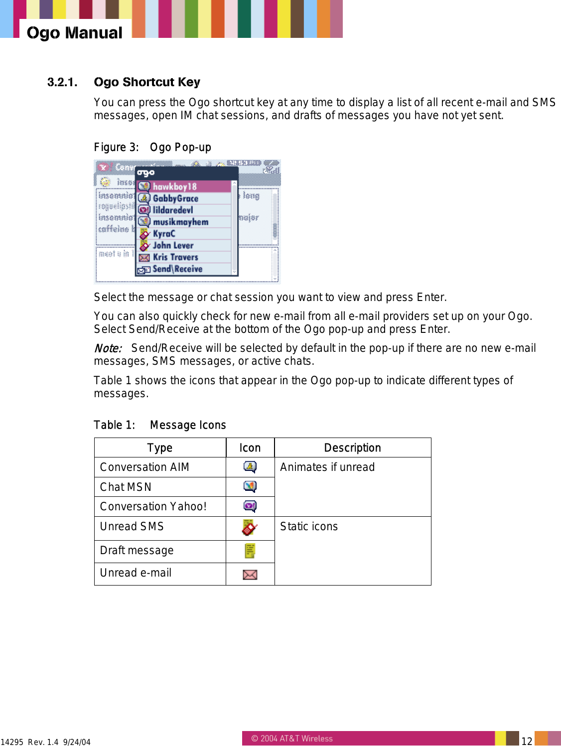  14295  Rev. 1.4  9/24/04   12   Ogo Manual 3.2.1.  Ogo Shortcut Key You can press the Ogo shortcut key at any time to display a list of all recent e-mail and SMS messages, open IM chat sessions, and drafts of messages you have not yet sent. Figure 3:  Ogo Pop-up  Select the message or chat session you want to view and press Enter. You can also quickly check for new e-mail from all e-mail providers set up on your Ogo. Select Send/Receive at the bottom of the Ogo pop-up and press Enter.  Note:   Send/Receive will be selected by default in the pop-up if there are no new e-mail messages, SMS messages, or active chats. Table 1 shows the icons that appear in the Ogo pop-up to indicate different types of messages. Table 1:  Message Icons Type Icon Description Conversation AIM   Chat MSN   Conversation Yahoo!   Animates if unread Unread SMS   Draft message   Unread e-mail   Static icons 