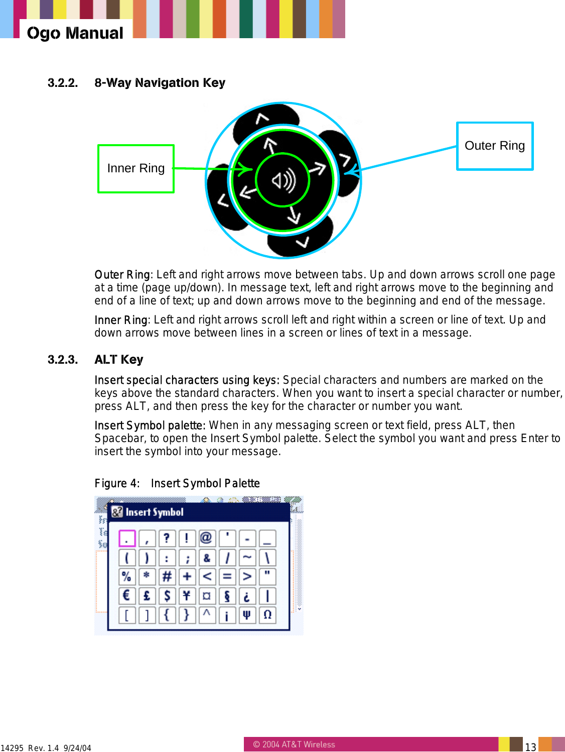  14295  Rev. 1.4  9/24/04   13   Ogo Manual 3.2.2.  8-Way Navigation Key Outer RingInner Ring Outer Ring: Left and right arrows move between tabs. Up and down arrows scroll one page at a time (page up/down). In message text, left and right arrows move to the beginning and end of a line of text; up and down arrows move to the beginning and end of the message. Inner Ring: Left and right arrows scroll left and right within a screen or line of text. Up and down arrows move between lines in a screen or lines of text in a message. 3.2.3. ALT Key Insert special characters using keys: Special characters and numbers are marked on the keys above the standard characters. When you want to insert a special character or number, press ALT, and then press the key for the character or number you want. Insert Symbol palette: When in any messaging screen or text field, press ALT, then Spacebar, to open the Insert Symbol palette. Select the symbol you want and press Enter to insert the symbol into your message. Figure 4:  Insert Symbol Palette  