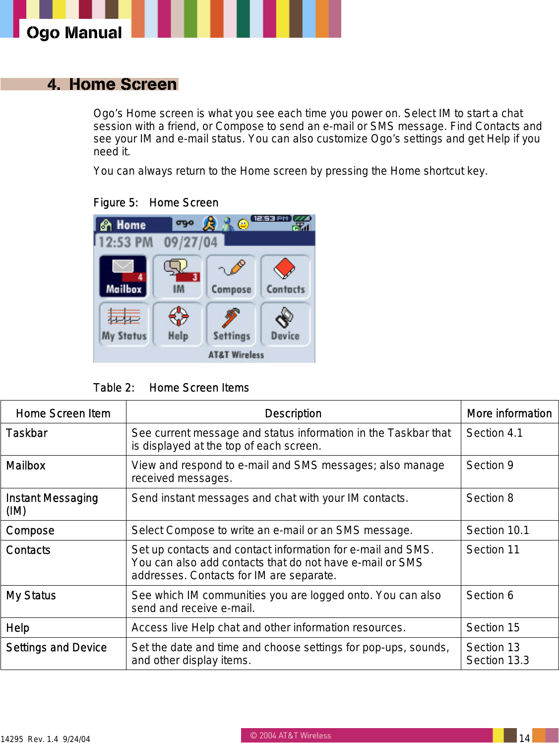  14295  Rev. 1.4  9/24/04   14   Ogo Manual 4. Home Screen Ogo&rsquo;s Home screen is what you see each time you power on. Select IM to start a chat session with a friend, or Compose to send an e-mail or SMS message. Find Contacts and see your IM and e-mail status. You can also customize Ogo&rsquo;s settings and get Help if you need it. You can always return to the Home screen by pressing the Home shortcut key. Figure 5:  Home Screen  Table 2:  Home Screen Items Home Screen Item  Description  More informationTaskbar  See current message and status information in the Taskbar that is displayed at the top of each screen. Section 4.1 Mailbox  View and respond to e-mail and SMS messages; also manage received messages. Section 9 Instant Messaging (IM)  Send instant messages and chat with your IM contacts.  Section 8 Compose  Select Compose to write an e-mail or an SMS message.  Section 10.1 Contacts  Set up contacts and contact information for e-mail and SMS. You can also add contacts that do not have e-mail or SMS addresses. Contacts for IM are separate. Section 11 My Status  See which IM communities you are logged onto. You can also send and receive e-mail.  Section 6 Help  Access live Help chat and other information resources.  Section 15 Settings and Device  Set the date and time and choose settings for pop-ups, sounds, and other display items.  Section 13 Section 13.3 
