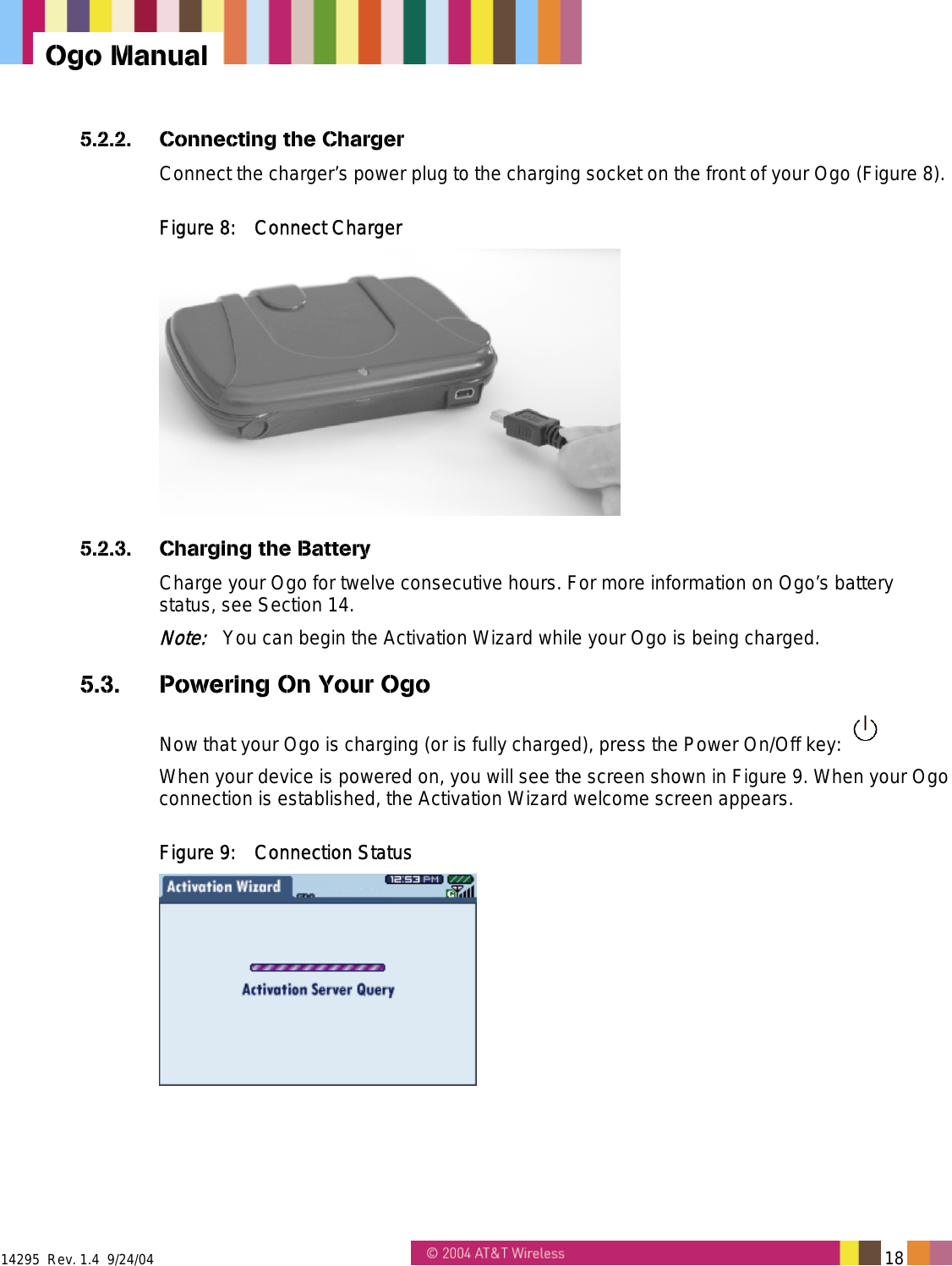  14295  Rev. 1.4  9/24/04   18   Ogo Manual 5.2.2.  Connecting the Charger Connect the charger&rsquo;s power plug to the charging socket on the front of your Ogo (Figure 8). Figure 8:  Connect Charger  5.2.3.  Charging the Battery Charge your Ogo for twelve consecutive hours. For more information on Ogo&rsquo;s battery status, see Section 14. Note:   You can begin the Activation Wizard while your Ogo is being charged. 5.3.  Powering On Your Ogo Now that your Ogo is charging (or is fully charged), press the Power On/Off key:   When your device is powered on, you will see the screen shown in Figure 9. When your Ogo connection is established, the Activation Wizard welcome screen appears. Figure 9:  Connection Status  