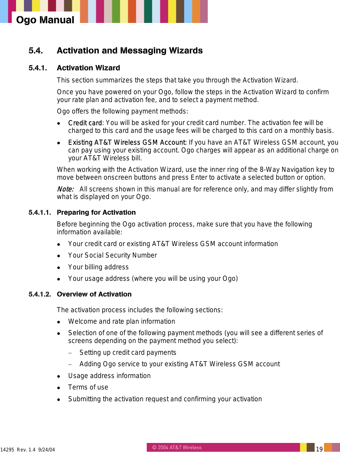  14295  Rev. 1.4  9/24/04   19   Ogo Manual 5.4.  Activation and Messaging Wizards 5.4.1. Activation Wizard This section summarizes the steps that take you through the Activation Wizard. Once you have powered on your Ogo, follow the steps in the Activation Wizard to confirm your rate plan and activation fee, and to select a payment method. Ogo offers the following payment methods:   Credit card: You will be asked for your credit card number. The activation fee will be charged to this card and the usage fees will be charged to this card on a monthly basis.   Existing AT&amp;T Wireless GSM Account: If you have an AT&amp;T Wireless GSM account, you can pay using your existing account. Ogo charges will appear as an additional charge on your AT&amp;T Wireless bill. When working with the Activation Wizard, use the inner ring of the 8-Way Navigation key to move between onscreen buttons and press Enter to activate a selected button or option. Note:   All screens shown in this manual are for reference only, and may differ slightly from what is displayed on your Ogo. 5.4.1.1.  Preparing for Activation Before beginning the Ogo activation process, make sure that you have the following information available:   Your credit card or existing AT&amp;T Wireless GSM account information   Your Social Security Number   Your billing address   Your usage address (where you will be using your Ogo) 5.4.1.2. Overview of Activation The activation process includes the following sections:   Welcome and rate plan information   Selection of one of the following payment methods (you will see a different series of screens depending on the payment method you select): &minus;  Setting up credit card payments &minus;  Adding Ogo service to your existing AT&amp;T Wireless GSM account   Usage address information   Terms of use   Submitting the activation request and confirming your activation 