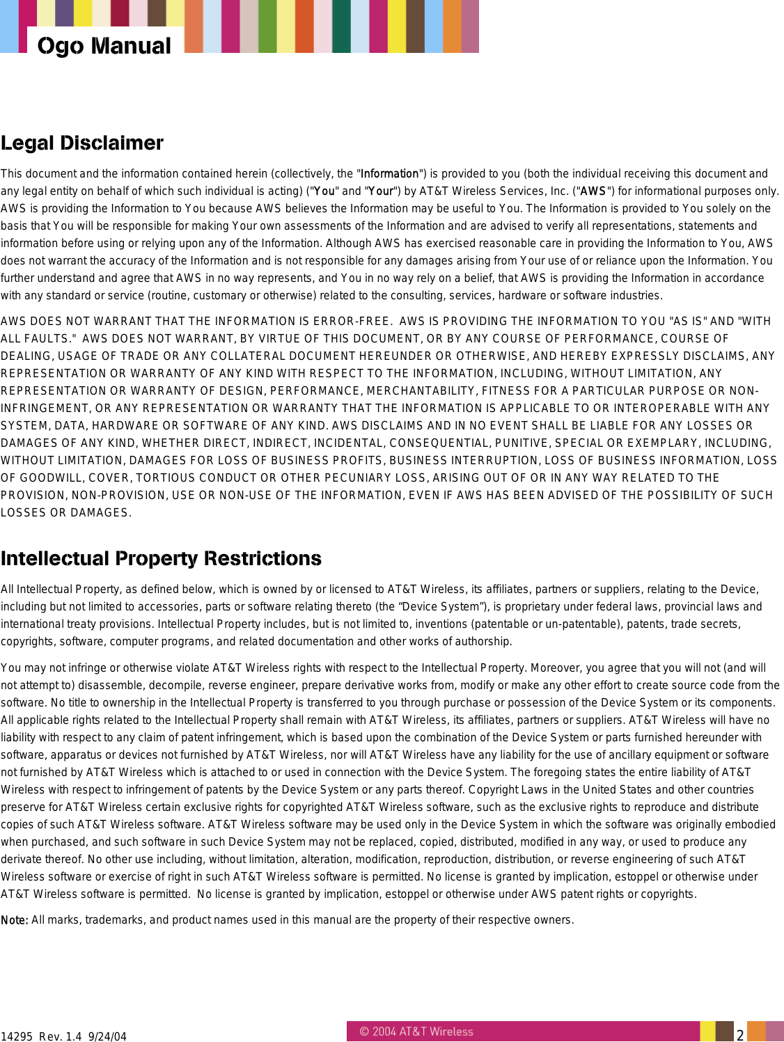  14295  Rev. 1.4  9/24/04   2   Ogo Manual Legal Disclaimer This document and the information contained herein (collectively, the "Information") is provided to you (both the individual receiving this document and any legal entity on behalf of which such individual is acting) ("You" and "Your") by AT&amp;T Wireless Services, Inc. ("AWS") for informational purposes only. AWS is providing the Information to You because AWS believes the Information may be useful to You. The Information is provided to You solely on the basis that You will be responsible for making Your own assessments of the Information and are advised to verify all representations, statements and information before using or relying upon any of the Information. Although AWS has exercised reasonable care in providing the Information to You, AWS does not warrant the accuracy of the Information and is not responsible for any damages arising from Your use of or reliance upon the Information. You further understand and agree that AWS in no way represents, and You in no way rely on a belief, that AWS is providing the Information in accordance with any standard or service (routine, customary or otherwise) related to the consulting, services, hardware or software industries.  AWS DOES NOT WARRANT THAT THE INFORMATION IS ERROR-FREE.  AWS IS PROVIDING THE INFORMATION TO YOU "AS IS" AND "WITH ALL FAULTS."  AWS DOES NOT WARRANT, BY VIRTUE OF THIS DOCUMENT, OR BY ANY COURSE OF PERFORMANCE, COURSE OF DEALING, USAGE OF TRADE OR ANY COLLATERAL DOCUMENT HEREUNDER OR OTHERWISE, AND HEREBY EXPRESSLY DISCLAIMS, ANY REPRESENTATION OR WARRANTY OF ANY KIND WITH RESPECT TO THE INFORMATION, INCLUDING, WITHOUT LIMITATION, ANY REPRESENTATION OR WARRANTY OF DESIGN, PERFORMANCE, MERCHANTABILITY, FITNESS FOR A PARTICULAR PURPOSE OR NON-INFRINGEMENT, OR ANY REPRESENTATION OR WARRANTY THAT THE INFORMATION IS APPLICABLE TO OR INTEROPERABLE WITH ANY SYSTEM, DATA, HARDWARE OR SOFTWARE OF ANY KIND. AWS DISCLAIMS AND IN NO EVENT SHALL BE LIABLE FOR ANY LOSSES OR DAMAGES OF ANY KIND, WHETHER DIRECT, INDIRECT, INCIDENTAL, CONSEQUENTIAL, PUNITIVE, SPECIAL OR EXEMPLARY, INCLUDING, WITHOUT LIMITATION, DAMAGES FOR LOSS OF BUSINESS PROFITS, BUSINESS INTERRUPTION, LOSS OF BUSINESS INFORMATION, LOSS OF GOODWILL, COVER, TORTIOUS CONDUCT OR OTHER PECUNIARY LOSS, ARISING OUT OF OR IN ANY WAY RELATED TO THE PROVISION, NON-PROVISION, USE OR NON-USE OF THE INFORMATION, EVEN IF AWS HAS BEEN ADVISED OF THE POSSIBILITY OF SUCH LOSSES OR DAMAGES. Intellectual Property Restrictions All Intellectual Property, as defined below, which is owned by or licensed to AT&amp;T Wireless, its affiliates, partners or suppliers, relating to the Device, including but not limited to accessories, parts or software relating thereto (the &ldquo;Device System&rdquo;), is proprietary under federal laws, provincial laws and international treaty provisions. Intellectual Property includes, but is not limited to, inventions (patentable or un-patentable), patents, trade secrets, copyrights, software, computer programs, and related documentation and other works of authorship.  You may not infringe or otherwise violate AT&amp;T Wireless rights with respect to the Intellectual Property. Moreover, you agree that you will not (and will not attempt to) disassemble, decompile, reverse engineer, prepare derivative works from, modify or make any other effort to create source code from the software. No title to ownership in the Intellectual Property is transferred to you through purchase or possession of the Device System or its components. All applicable rights related to the Intellectual Property shall remain with AT&amp;T Wireless, its affiliates, partners or suppliers. AT&amp;T Wireless will have no liability with respect to any claim of patent infringement, which is based upon the combination of the Device System or parts furnished hereunder with software, apparatus or devices not furnished by AT&amp;T Wireless, nor will AT&amp;T Wireless have any liability for the use of ancillary equipment or software not furnished by AT&amp;T Wireless which is attached to or used in connection with the Device System. The foregoing states the entire liability of AT&amp;T Wireless with respect to infringement of patents by the Device System or any parts thereof. Copyright Laws in the United States and other countries preserve for AT&amp;T Wireless certain exclusive rights for copyrighted AT&amp;T Wireless software, such as the exclusive rights to reproduce and distribute copies of such AT&amp;T Wireless software. AT&amp;T Wireless software may be used only in the Device System in which the software was originally embodied when purchased, and such software in such Device System may not be replaced, copied, distributed, modified in any way, or used to produce any derivate thereof. No other use including, without limitation, alteration, modification, reproduction, distribution, or reverse engineering of such AT&amp;T Wireless software or exercise of right in such AT&amp;T Wireless software is permitted. No license is granted by implication, estoppel or otherwise under AT&amp;T Wireless software is permitted.  No license is granted by implication, estoppel or otherwise under AWS patent rights or copyrights.  Note: All marks, trademarks, and product names used in this manual are the property of their respective owners. 