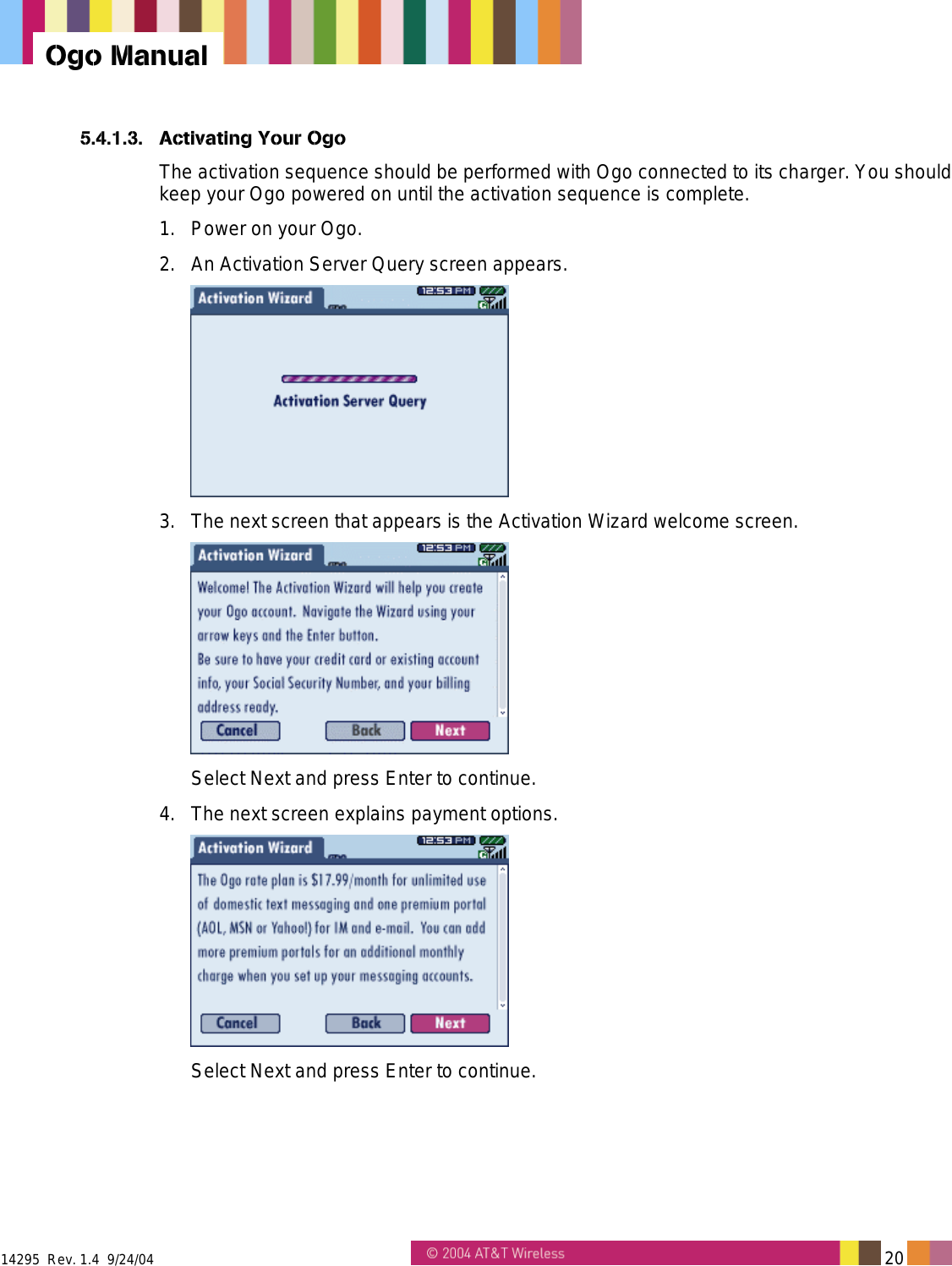  14295  Rev. 1.4  9/24/04   20   Ogo Manual 5.4.1.3.  Activating Your Ogo The activation sequence should be performed with Ogo connected to its charger. You should keep your Ogo powered on until the activation sequence is complete. 1.  Power on your Ogo. 2.  An Activation Server Query screen appears.  3.  The next screen that appears is the Activation Wizard welcome screen.  Select Next and press Enter to continue.  4.  The next screen explains payment options.  Select Next and press Enter to continue. 