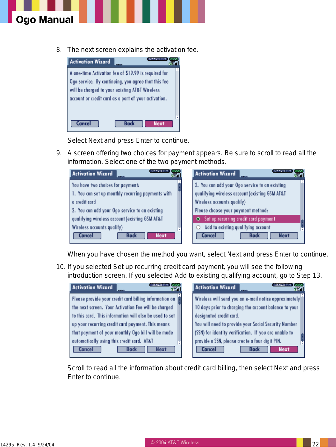  14295  Rev. 1.4  9/24/04   22   Ogo Manual 8.  The next screen explains the activation fee.   Select Next and press Enter to continue. 9.  A screen offering two choices for payment appears. Be sure to scroll to read all the information. Select one of the two payment methods.     When you have chosen the method you want, select Next and press Enter to continue. 10. If you selected Set up recurring credit card payment, you will see the following introduction screen. If you selected Add to existing qualifying account, go to Step 13.    Scroll to read all the information about credit card billing, then select Next and press Enter to continue. 