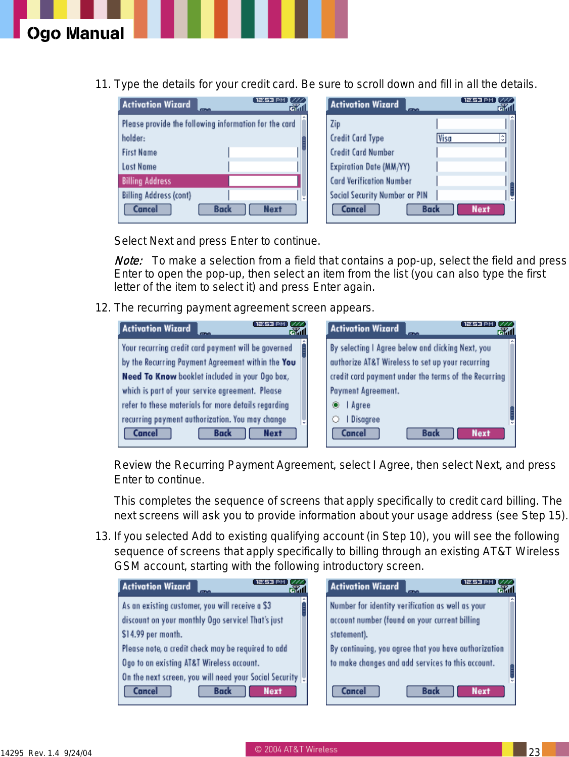  14295  Rev. 1.4  9/24/04   23   Ogo Manual 11. Type the details for your credit card. Be sure to scroll down and fill in all the details.    Select Next and press Enter to continue. Note:   To make a selection from a field that contains a pop-up, select the field and press Enter to open the pop-up, then select an item from the list (you can also type the first letter of the item to select it) and press Enter again. 12. The recurring payment agreement screen appears.    Review the Recurring Payment Agreement, select I Agree, then select Next, and press Enter to continue.  This completes the sequence of screens that apply specifically to credit card billing. The next screens will ask you to provide information about your usage address (see Step 15). 13. If you selected Add to existing qualifying account (in Step 10), you will see the following sequence of screens that apply specifically to billing through an existing AT&amp;T Wireless GSM account, starting with the following introductory screen.    