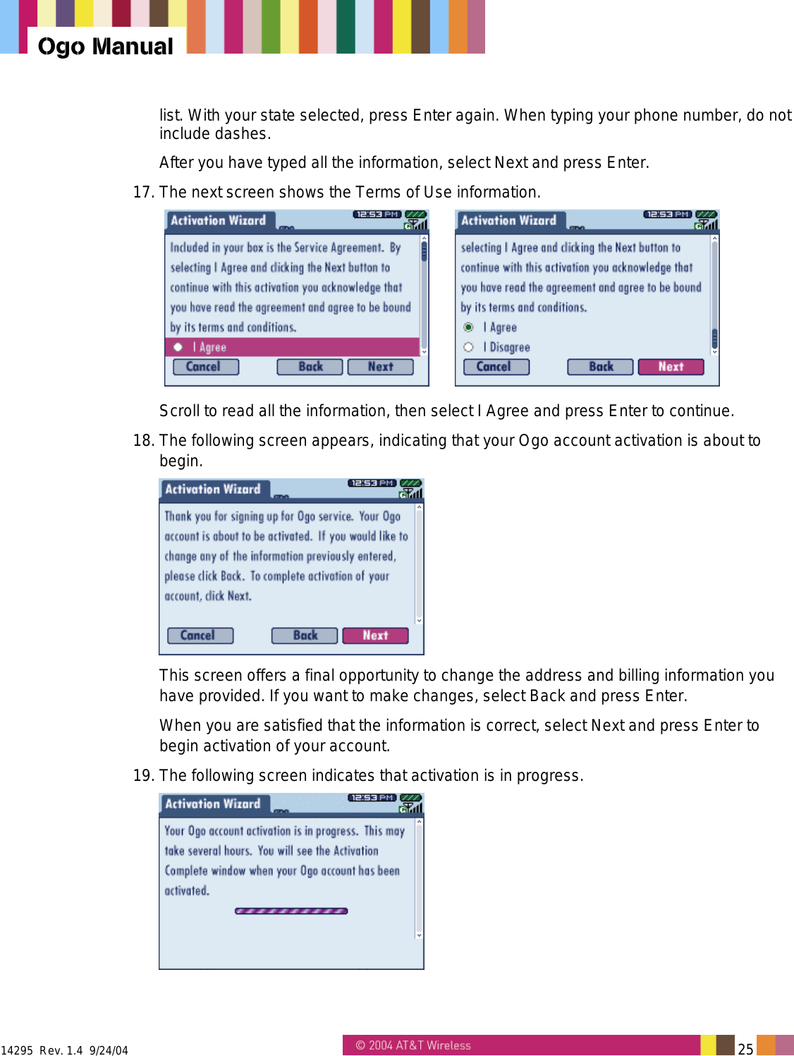  14295  Rev. 1.4  9/24/04   25   Ogo Manual list. With your state selected, press Enter again. When typing your phone number, do not include dashes. After you have typed all the information, select Next and press Enter. 17. The next screen shows the Terms of Use information.     Scroll to read all the information, then select I Agree and press Enter to continue. 18. The following screen appears, indicating that your Ogo account activation is about to begin.  This screen offers a final opportunity to change the address and billing information you have provided. If you want to make changes, select Back and press Enter.  When you are satisfied that the information is correct, select Next and press Enter to begin activation of your account.  19. The following screen indicates that activation is in progress.   