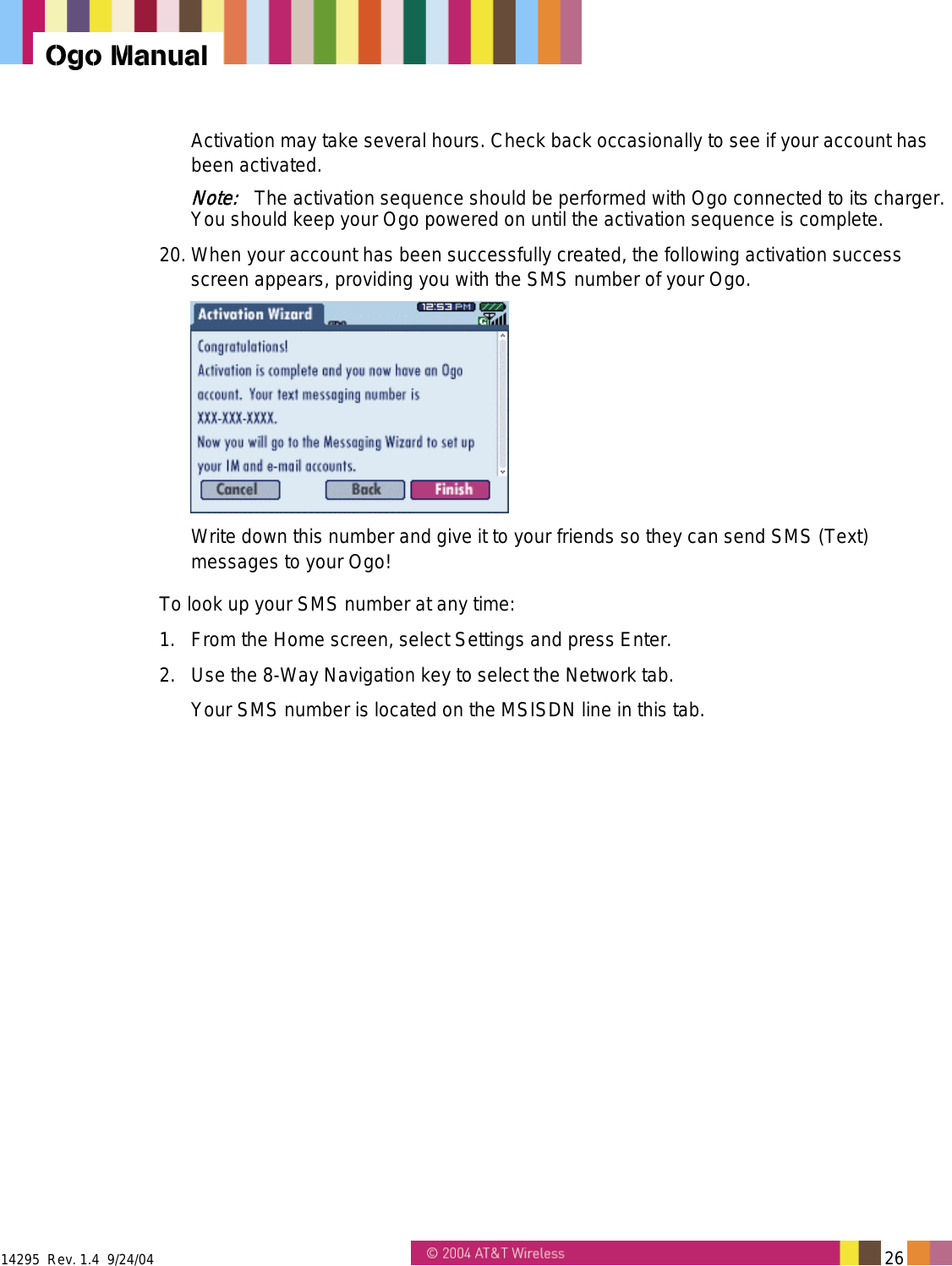 14295  Rev. 1.4  9/24/04   26   Ogo Manual Activation may take several hours. Check back occasionally to see if your account has been activated. Note:   The activation sequence should be performed with Ogo connected to its charger. You should keep your Ogo powered on until the activation sequence is complete. 20. When your account has been successfully created, the following activation success screen appears, providing you with the SMS number of your Ogo.  Write down this number and give it to your friends so they can send SMS (Text) messages to your Ogo!  To look up your SMS number at any time: 1.  From the Home screen, select Settings and press Enter. 2.  Use the 8-Way Navigation key to select the Network tab. Your SMS number is located on the MSISDN line in this tab. 