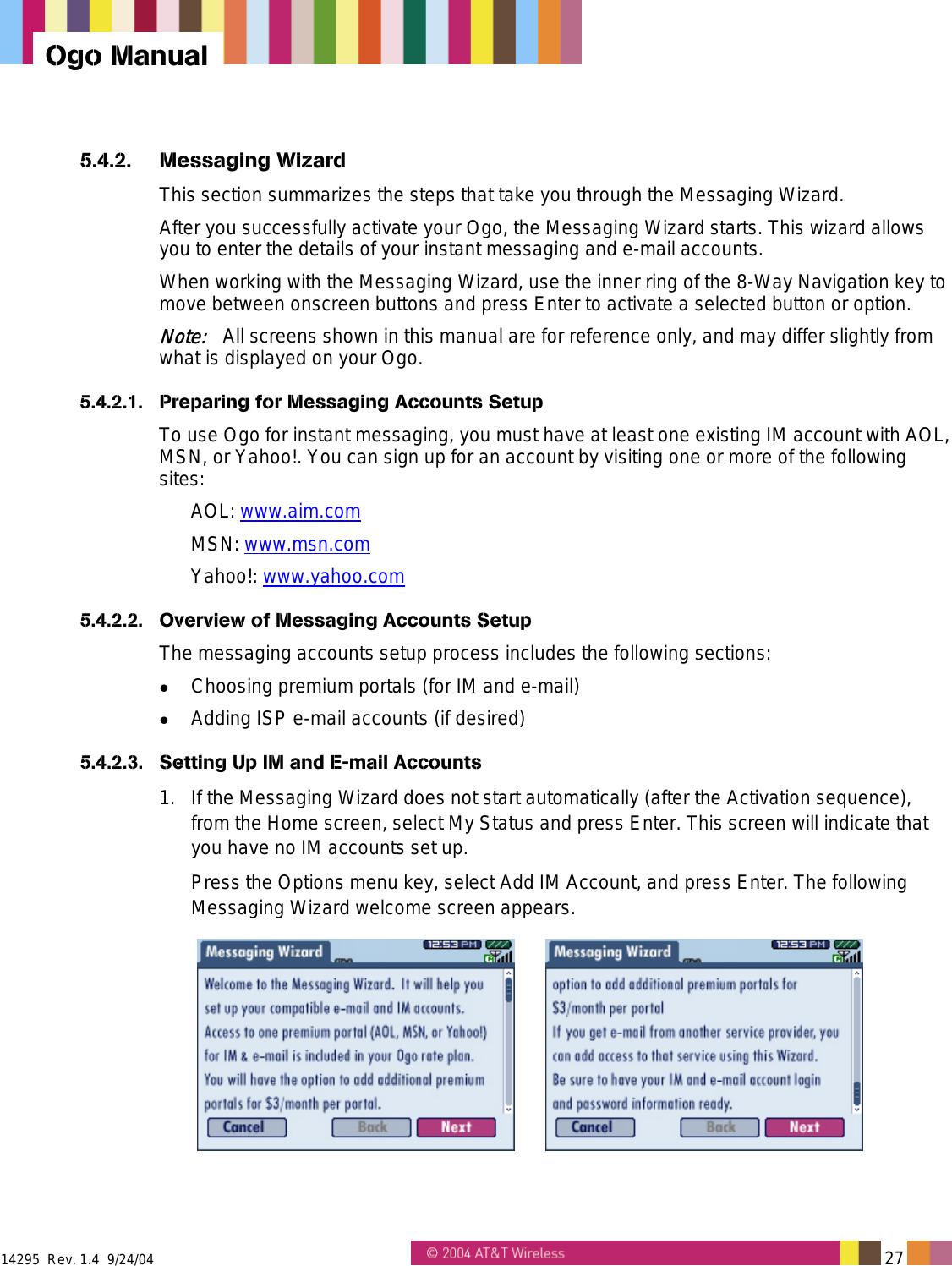  14295  Rev. 1.4  9/24/04   27   Ogo Manual 5.4.2. Messaging Wizard This section summarizes the steps that take you through the Messaging Wizard.  After you successfully activate your Ogo, the Messaging Wizard starts. This wizard allows you to enter the details of your instant messaging and e-mail accounts. When working with the Messaging Wizard, use the inner ring of the 8-Way Navigation key to move between onscreen buttons and press Enter to activate a selected button or option. Note:   All screens shown in this manual are for reference only, and may differ slightly from what is displayed on your Ogo. 5.4.2.1.  Preparing for Messaging Accounts Setup To use Ogo for instant messaging, you must have at least one existing IM account with AOL, MSN, or Yahoo!. You can sign up for an account by visiting one or more of the following sites: AOL: www.aim.com MSN: www.msn.com  Yahoo!: www.yahoo.com  5.4.2.2.  Overview of Messaging Accounts Setup The messaging accounts setup process includes the following sections:   Choosing premium portals (for IM and e-mail)   Adding ISP e-mail accounts (if desired) 5.4.2.3.  Setting Up IM and E-mail Accounts 1.  If the Messaging Wizard does not start automatically (after the Activation sequence), from the Home screen, select My Status and press Enter. This screen will indicate that you have no IM accounts set up. Press the Options menu key, select Add IM Account, and press Enter. The following Messaging Wizard welcome screen appears.    