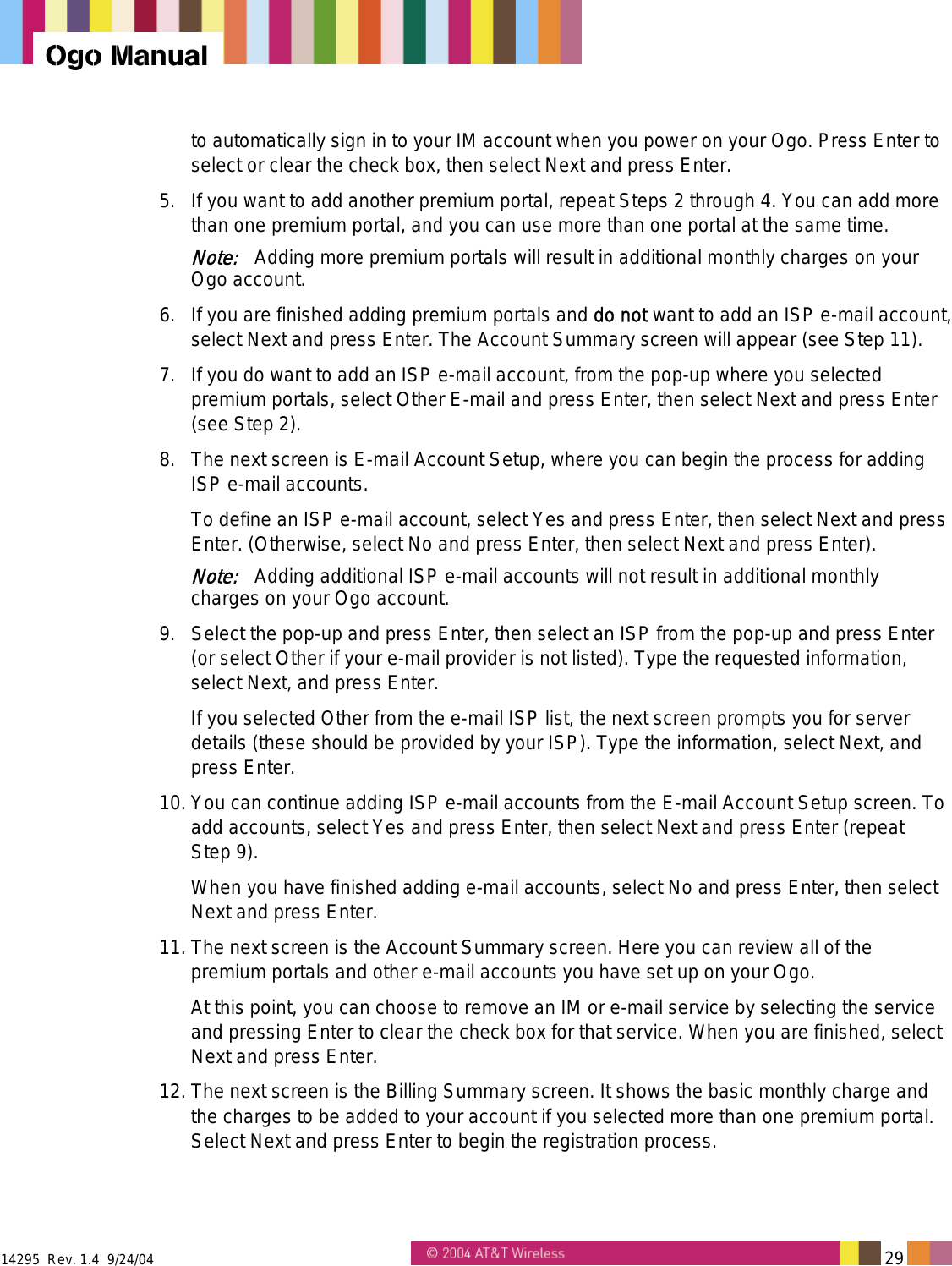  14295  Rev. 1.4  9/24/04   29   Ogo Manual to automatically sign in to your IM account when you power on your Ogo. Press Enter to select or clear the check box, then select Next and press Enter. 5.  If you want to add another premium portal, repeat Steps 2 through 4. You can add more than one premium portal, and you can use more than one portal at the same time. Note:   Adding more premium portals will result in additional monthly charges on your Ogo account.  6.  If you are finished adding premium portals and do not want to add an ISP e-mail account, select Next and press Enter. The Account Summary screen will appear (see Step 11). 7.  If you do want to add an ISP e-mail account, from the pop-up where you selected premium portals, select Other E-mail and press Enter, then select Next and press Enter (see Step 2).  8.  The next screen is E-mail Account Setup, where you can begin the process for adding ISP e-mail accounts. To define an ISP e-mail account, select Yes and press Enter, then select Next and press Enter. (Otherwise, select No and press Enter, then select Next and press Enter). Note:   Adding additional ISP e-mail accounts will not result in additional monthly charges on your Ogo account. 9.  Select the pop-up and press Enter, then select an ISP from the pop-up and press Enter (or select Other if your e-mail provider is not listed). Type the requested information, select Next, and press Enter. If you selected Other from the e-mail ISP list, the next screen prompts you for server details (these should be provided by your ISP). Type the information, select Next, and press Enter. 10. You can continue adding ISP e-mail accounts from the E-mail Account Setup screen. To add accounts, select Yes and press Enter, then select Next and press Enter (repeat  Step 9).  When you have finished adding e-mail accounts, select No and press Enter, then select Next and press Enter. 11. The next screen is the Account Summary screen. Here you can review all of the premium portals and other e-mail accounts you have set up on your Ogo.  At this point, you can choose to remove an IM or e-mail service by selecting the service and pressing Enter to clear the check box for that service. When you are finished, select Next and press Enter. 12. The next screen is the Billing Summary screen. It shows the basic monthly charge and the charges to be added to your account if you selected more than one premium portal. Select Next and press Enter to begin the registration process. 