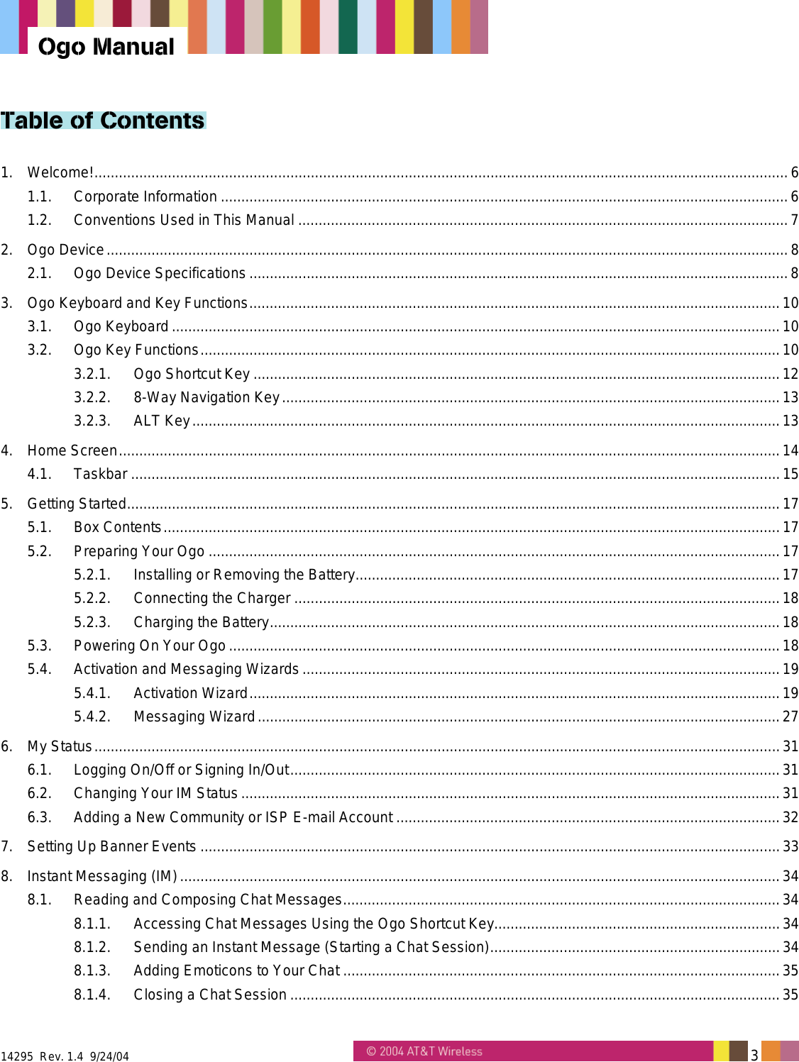  14295  Rev. 1.4  9/24/04   3   Ogo Manual Table of Contents 1. Welcome!..........................................................................................................................................................................6 1.1. Corporate Information ...........................................................................................................................................6 1.2. Conventions Used in This Manual ........................................................................................................................7 2. Ogo Device.......................................................................................................................................................................8 2.1. Ogo Device Specifications ....................................................................................................................................8 3. Ogo Keyboard and Key Functions..................................................................................................................................10 3.1. Ogo Keyboard.....................................................................................................................................................10 3.2. Ogo Key Functions..............................................................................................................................................10 3.2.1. Ogo Shortcut Key .................................................................................................................................12 3.2.2. 8-Way Navigation Key..........................................................................................................................13 3.2.3. ALT Key................................................................................................................................................13 4. Home Screen..................................................................................................................................................................14 4.1. Taskbar ...............................................................................................................................................................15 5. Getting Started................................................................................................................................................................17 5.1. Box Contents.......................................................................................................................................................17 5.2. Preparing Your Ogo ............................................................................................................................................17 5.2.1. Installing or Removing the Battery........................................................................................................17 5.2.2. Connecting the Charger .......................................................................................................................18 5.2.3. Charging the Battery.............................................................................................................................18 5.3. Powering On Your Ogo.......................................................................................................................................18 5.4. Activation and Messaging Wizards.....................................................................................................................19 5.4.1. Activation Wizard..................................................................................................................................19 5.4.2. Messaging Wizard................................................................................................................................27 6. My Status........................................................................................................................................................................31 6.1. Logging On/Off or Signing In/Out........................................................................................................................31 6.2. Changing Your IM Status....................................................................................................................................31 6.3. Adding a New Community or ISP E-mail Account ..............................................................................................32 7. Setting Up Banner Events ..............................................................................................................................................33 8. Instant Messaging (IM)...................................................................................................................................................34 8.1. Reading and Composing Chat Messages...........................................................................................................34 8.1.1. Accessing Chat Messages Using the Ogo Shortcut Key......................................................................34 8.1.2. Sending an Instant Message (Starting a Chat Session).......................................................................34 8.1.3. Adding Emoticons to Your Chat ...........................................................................................................35 8.1.4. Closing a Chat Session ........................................................................................................................35 