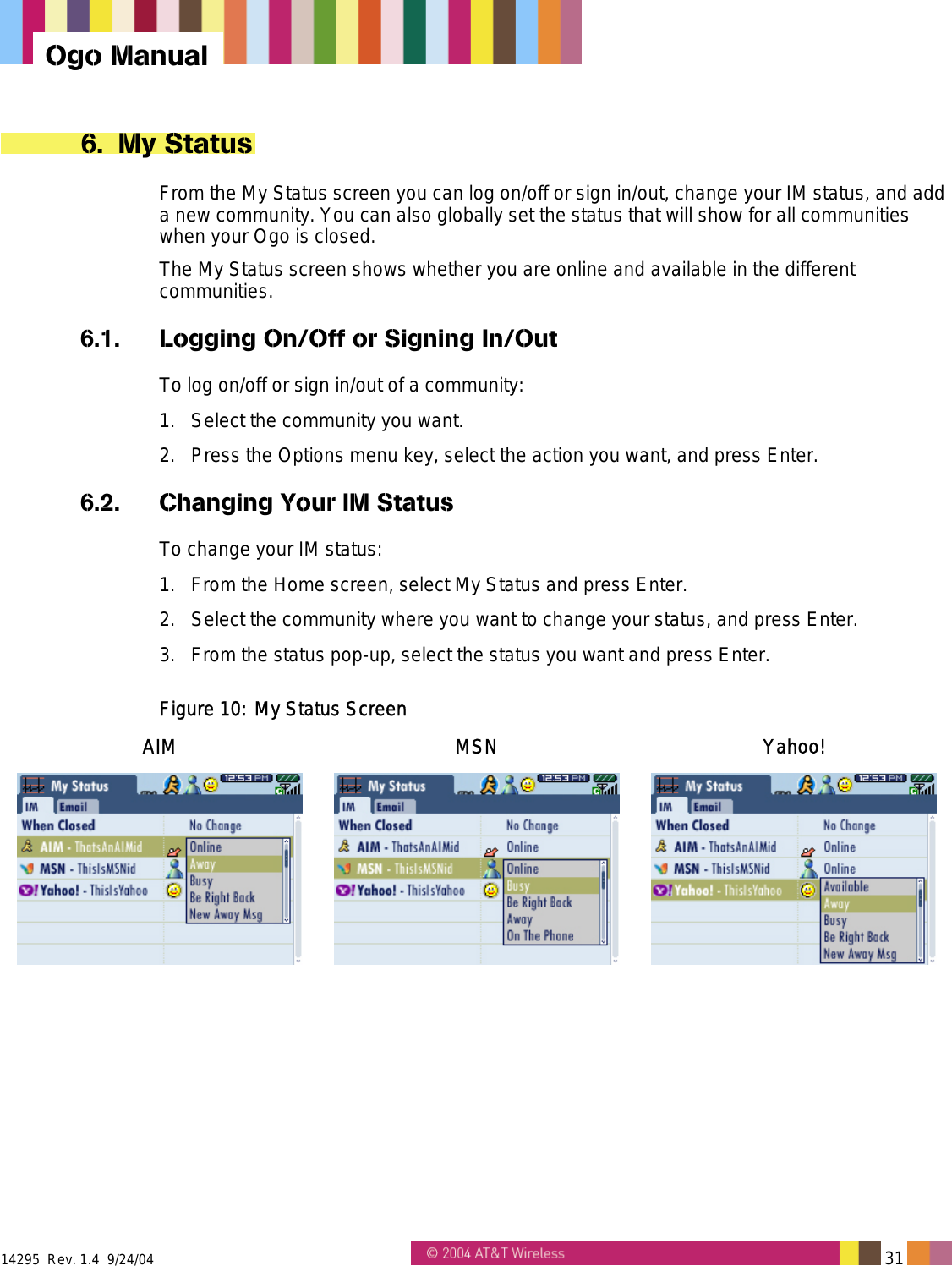  14295  Rev. 1.4  9/24/04   31   Ogo Manual 6. My Status From the My Status screen you can log on/off or sign in/out, change your IM status, and add a new community. You can also globally set the status that will show for all communities when your Ogo is closed. The My Status screen shows whether you are online and available in the different communities. 6.1.  Logging On/Off or Signing In/Out To log on/off or sign in/out of a community: 1.  Select the community you want. 2.  Press the Options menu key, select the action you want, and press Enter. 6.2.  Changing Your IM Status To change your IM status: 1.  From the Home screen, select My Status and press Enter. 2.  Select the community where you want to change your status, and press Enter. 3.  From the status pop-up, select the status you want and press Enter. Figure 10: My Status Screen AIM MSN Yahoo!    