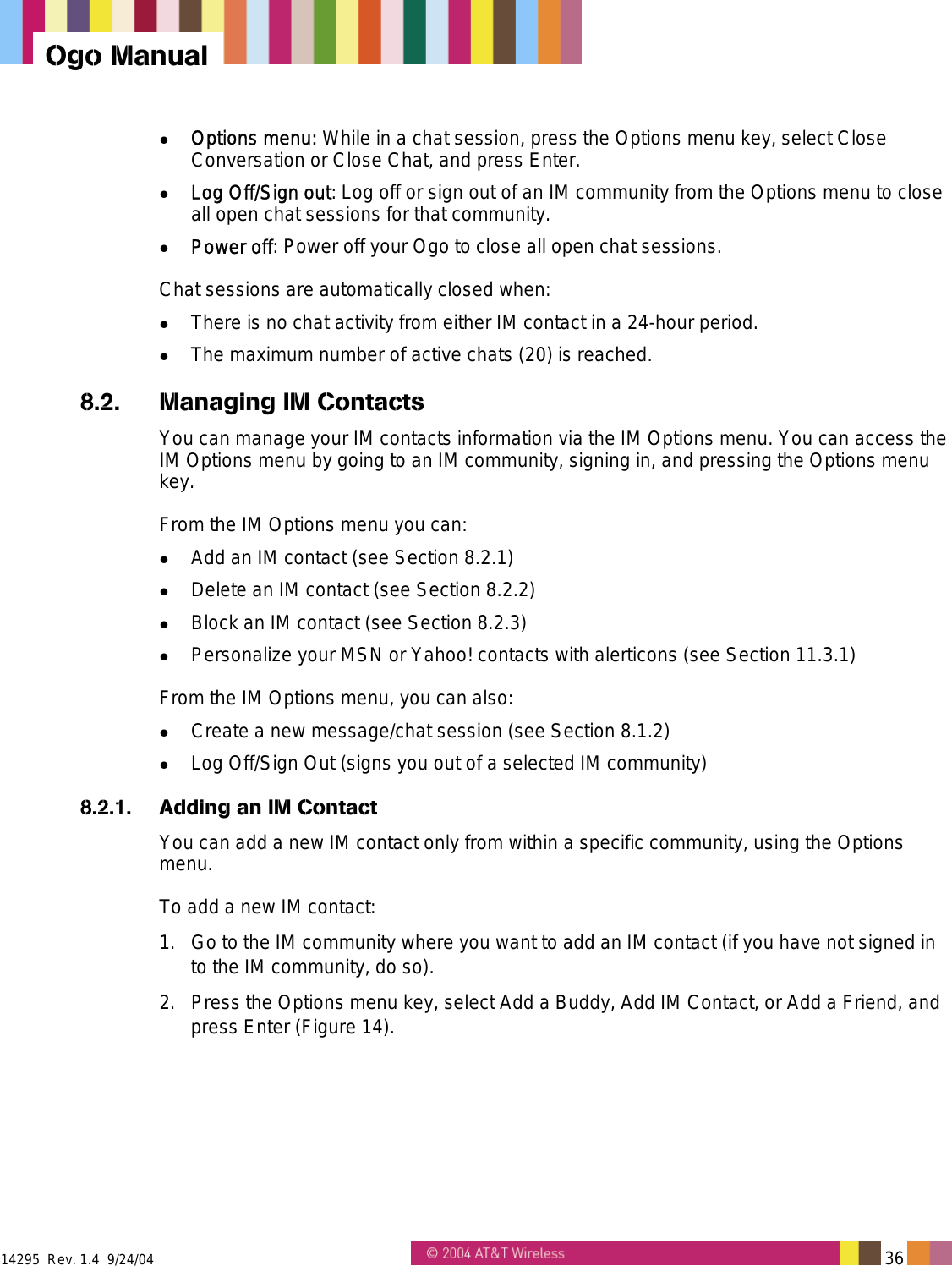  14295  Rev. 1.4  9/24/04   36   Ogo Manual   Options menu: While in a chat session, press the Options menu key, select Close Conversation or Close Chat, and press Enter.   Log Off/Sign out: Log off or sign out of an IM community from the Options menu to close all open chat sessions for that community.    Power off: Power off your Ogo to close all open chat sessions. Chat sessions are automatically closed when:   There is no chat activity from either IM contact in a 24-hour period.   The maximum number of active chats (20) is reached. 8.2.  Managing IM Contacts You can manage your IM contacts information via the IM Options menu. You can access the IM Options menu by going to an IM community, signing in, and pressing the Options menu key. From the IM Options menu you can:   Add an IM contact (see Section 8.2.1)   Delete an IM contact (see Section 8.2.2)   Block an IM contact (see Section 8.2.3)   Personalize your MSN or Yahoo! contacts with alerticons (see Section 11.3.1) From the IM Options menu, you can also:   Create a new message/chat session (see Section 8.1.2)   Log Off/Sign Out (signs you out of a selected IM community) 8.2.1.  Adding an IM Contact You can add a new IM contact only from within a specific community, using the Options menu. To add a new IM contact: 1.  Go to the IM community where you want to add an IM contact (if you have not signed in to the IM community, do so). 2.  Press the Options menu key, select Add a Buddy, Add IM Contact, or Add a Friend, and press Enter (Figure 14). 
