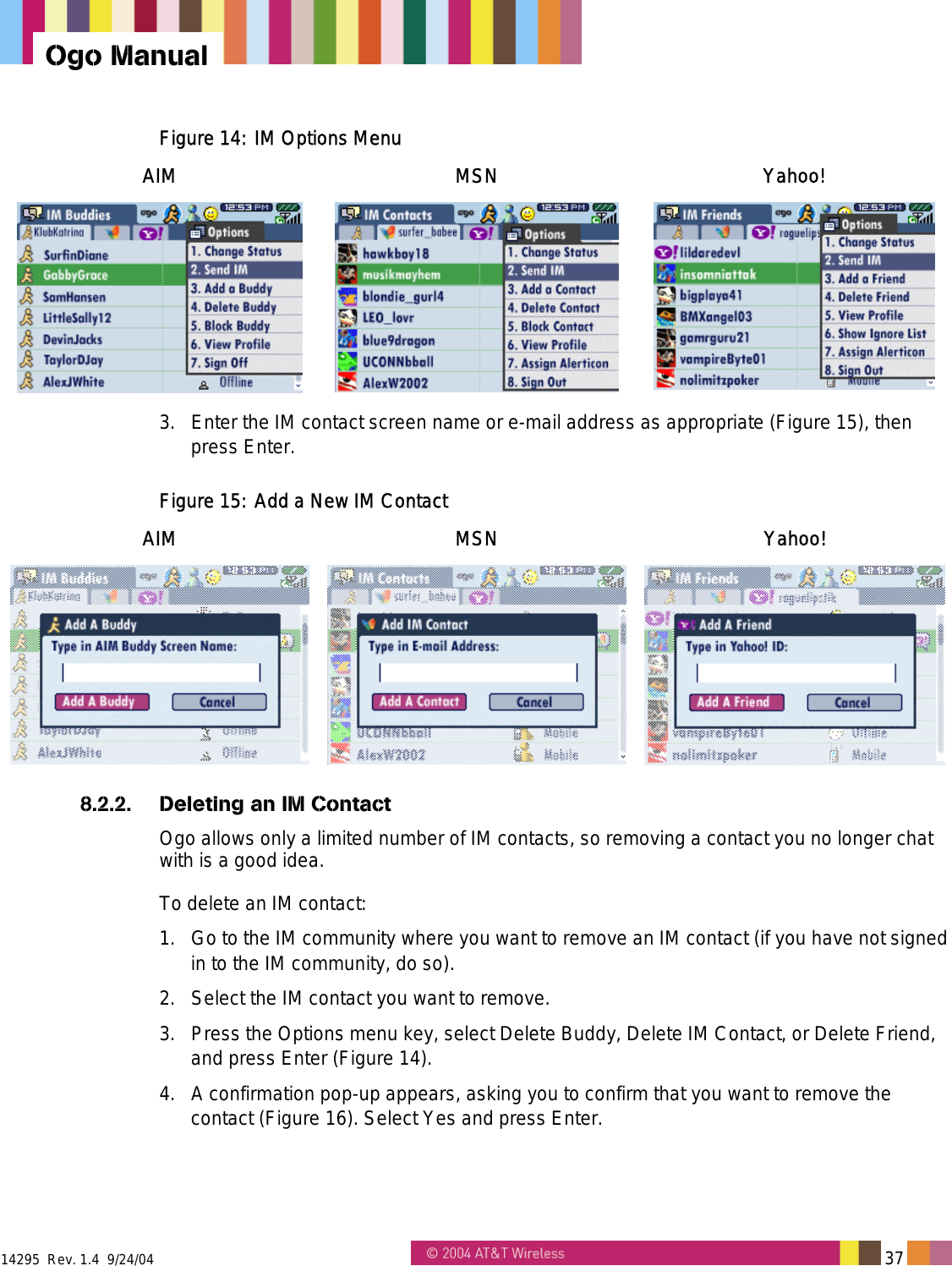  14295  Rev. 1.4  9/24/04   37   Ogo Manual Figure 14: IM Options Menu AIM MSN Yahoo!    3.  Enter the IM contact screen name or e-mail address as appropriate (Figure 15), then press Enter. Figure 15: Add a New IM Contact  AIM MSN Yahoo!  8.2.2.  Deleting an IM Contact Ogo allows only a limited number of IM contacts, so removing a contact you no longer chat with is a good idea. To delete an IM contact: 1.  Go to the IM community where you want to remove an IM contact (if you have not signed in to the IM community, do so). 2.  Select the IM contact you want to remove. 3.  Press the Options menu key, select Delete Buddy, Delete IM Contact, or Delete Friend, and press Enter (Figure 14). 4.  A confirmation pop-up appears, asking you to confirm that you want to remove the contact (Figure 16). Select Yes and press Enter. 