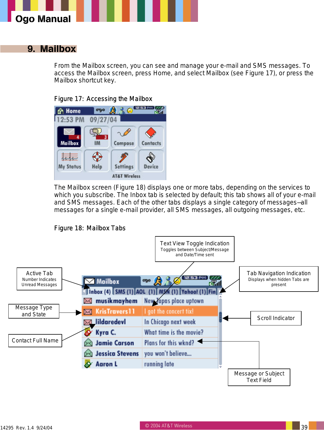  14295  Rev. 1.4  9/24/04   39   Ogo Manual 9. Mailbox From the Mailbox screen, you can see and manage your e-mail and SMS messages. To access the Mailbox screen, press Home, and select Mailbox (see Figure 17), or press the Mailbox shortcut key. Figure 17: Accessing the Mailbox  The Mailbox screen (Figure 18) displays one or more tabs, depending on the services to which you subscribe. The Inbox tab is selected by default; this tab shows all of your e-mail and SMS messages. Each of the other tabs displays a single category of messages&mdash;all messages for a single e-mail provider, all SMS messages, all outgoing messages, etc. Figure 18: Mailbox Tabs Text View Toggle IndicationToggles between Subject/Messageand Date/Time sentMessage or SubjectText FieldActive TabNumber IndicatesUnread MessagesMessage Typeand StateContact Full NameScroll IndicatorTab Navigation IndicationDisplays when hidden Tabs arepresent 