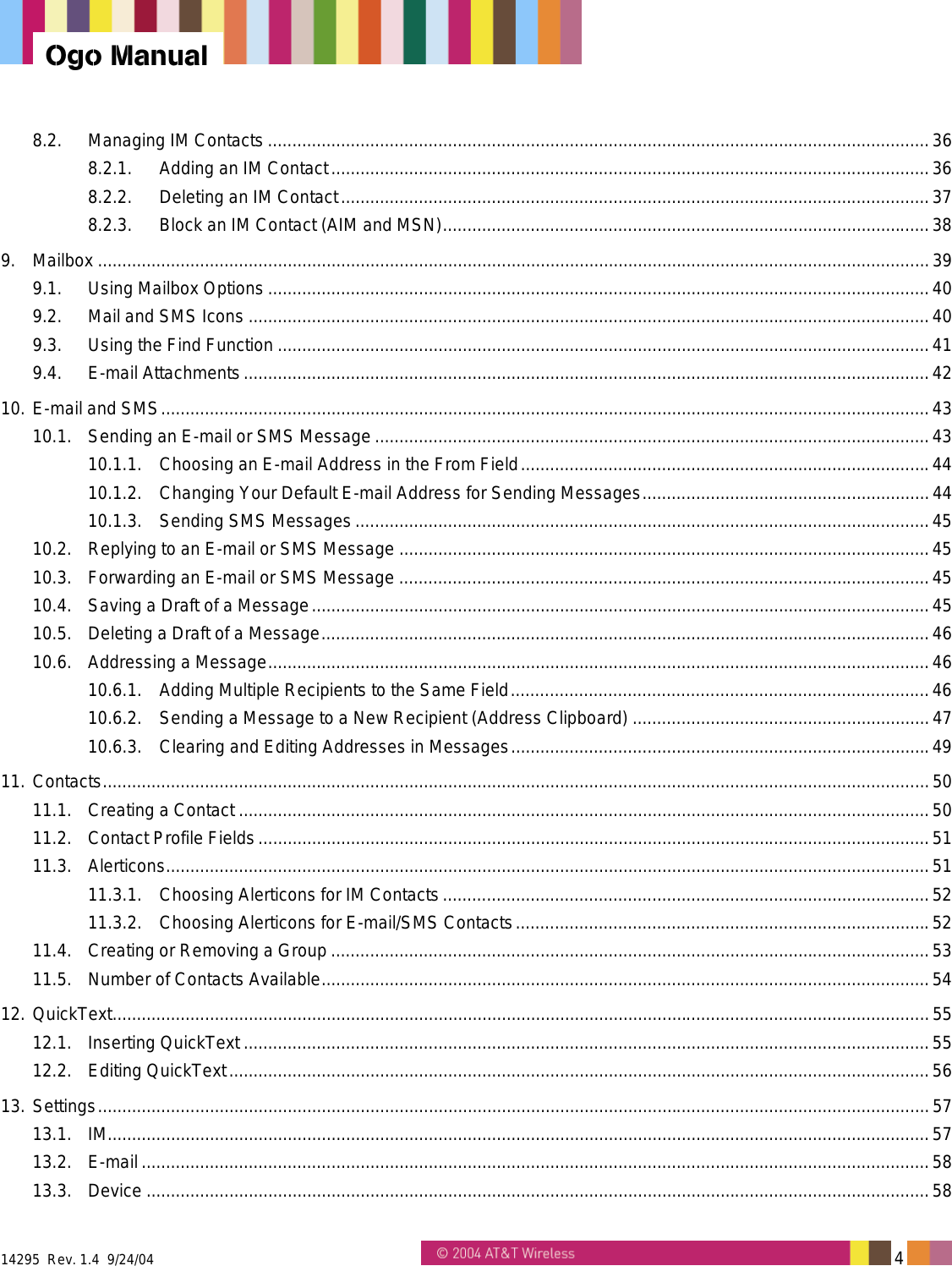  14295  Rev. 1.4  9/24/04   4   Ogo Manual 8.2. Managing IM Contacts ........................................................................................................................................36 8.2.1. Adding an IM Contact...........................................................................................................................36 8.2.2. Deleting an IM Contact.........................................................................................................................37 8.2.3. Block an IM Contact (AIM and MSN)....................................................................................................38 9. Mailbox ...........................................................................................................................................................................39 9.1. Using Mailbox Options ........................................................................................................................................40 9.2. Mail and SMS Icons ............................................................................................................................................40 9.3. Using the Find Function ......................................................................................................................................41 9.4. E-mail Attachments.............................................................................................................................................42 10. E-mail and SMS..............................................................................................................................................................43 10.1. Sending an E-mail or SMS Message..................................................................................................................43 10.1.1. Choosing an E-mail Address in the From Field....................................................................................44 10.1.2. Changing Your Default E-mail Address for Sending Messages...........................................................44 10.1.3. Sending SMS Messages ......................................................................................................................45 10.2. Replying to an E-mail or SMS Message .............................................................................................................45 10.3. Forwarding an E-mail or SMS Message .............................................................................................................45 10.4. Saving a Draft of a Message...............................................................................................................................45 10.5. Deleting a Draft of a Message.............................................................................................................................46 10.6. Addressing a Message........................................................................................................................................46 10.6.1. Adding Multiple Recipients to the Same Field......................................................................................46 10.6.2. Sending a Message to a New Recipient (Address Clipboard) .............................................................47 10.6.3. Clearing and Editing Addresses in Messages......................................................................................49 11. Contacts..........................................................................................................................................................................50 11.1. Creating a Contact ..............................................................................................................................................50 11.2. Contact Profile Fields..........................................................................................................................................51 11.3. Alerticons.............................................................................................................................................................51 11.3.1. Choosing Alerticons for IM Contacts....................................................................................................52 11.3.2. Choosing Alerticons for E-mail/SMS Contacts.....................................................................................52 11.4. Creating or Removing a Group ...........................................................................................................................53 11.5. Number of Contacts Available.............................................................................................................................54 12. QuickText........................................................................................................................................................................55 12.1. Inserting QuickText .............................................................................................................................................55 12.2. Editing QuickText................................................................................................................................................56 13. Settings...........................................................................................................................................................................57 13.1. IM.........................................................................................................................................................................57 13.2. E-mail ..................................................................................................................................................................58 13.3. Device .................................................................................................................................................................58 