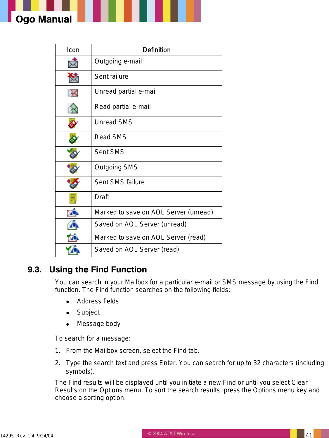  14295  Rev. 1.4  9/24/04   41   Ogo Manual Icon Definition  Outgoing e-mail  Sent failure  Unread partial e-mail  Read partial e-mail  Unread SMS  Read SMS  Sent SMS  Outgoing SMS  Sent SMS failure  Draft  Marked to save on AOL Server (unread)  Saved on AOL Server (unread)  Marked to save on AOL Server (read)  Saved on AOL Server (read) 9.3.  Using the Find Function You can search in your Mailbox for a particular e-mail or SMS message by using the Find function. The Find function searches on the following fields:   Address fields   Subject   Message body To search for a message: 1.  From the Mailbox screen, select the Find tab.  2.  Type the search text and press Enter. You can search for up to 32 characters (including symbols). The Find results will be displayed until you initiate a new Find or until you select Clear Results on the Options menu. To sort the search results, press the Options menu key and choose a sorting option. 